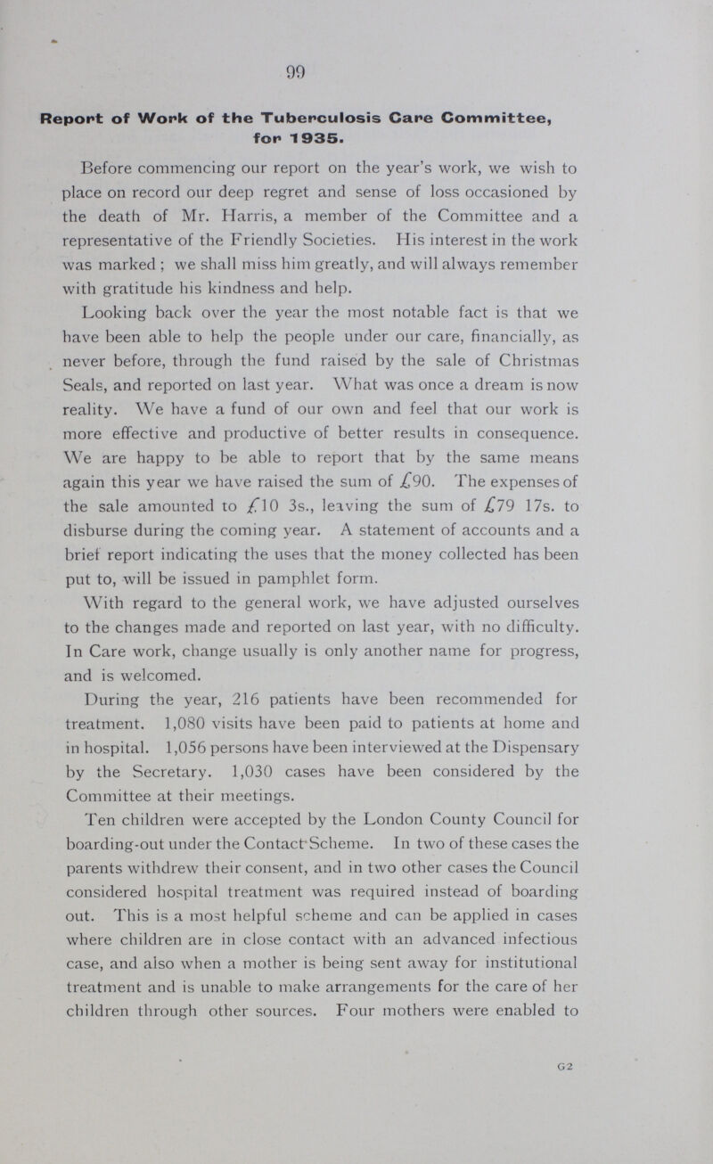 99 Report of Work of the Tuberculosis Care Committee, for 1935. Before commencing our report on the year's work, we wish to place on record our deep regret and sense of loss occasioned by the death of Mr. Harris, a member of the Committee and a representative of the Friendly Societies. His interest in the work was marked ; we shall miss him greatly, and will always remember with gratitude his kindness and help. Looking back over the year the most notable fact is that we have been able to help the people under our care, financially, as never before, through the fund raised by the sale of Christmas Seals, and reported on last year. What was once a dream is now reality. We have a fund of our own and feel that our work is more effective and productive of better results in consequence. We are happy to be able to report that by the same means again this year we have raised the sum of £90. The expenses of the sale amounted to £10 3s., leaving the sum of £19 17s. to disburse during the coming year. A statement of accounts and a brief report indicating the uses that the money collected has been put to, will be issued in pamphlet form. With regard to the general work, we have adjusted ourselves to the changes made and reported on last year, with no difficulty. In Care work, change usually is only another name for progress, and is welcomed. During the year, 216 patients have been recommended for treatment. 1,080 visits have been paid to patients at home and in hospital. 1,056 persons have been interviewed at the Dispensary by the Secretary. 1,030 cases have been considered by the Committee at their meetings. Ten children were accepted by the London County Council for boarding-out under the ContactScheme. In two of these cases the parents withdrew their consent, and in two other cases the Council considered hospital treatment was required instead of boarding out. This is a most helpful scheme and can be applied in cases where children are in close contact with an advanced infectious case, and also when a mother is being sent away for institutional treatment and is unable to make arrangements for the care of her children through other sources. Four mothers were enabled to G2