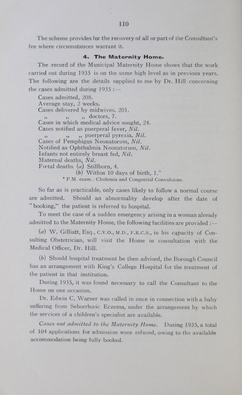 110 The scheme provides for the recovery of all or part of the Consultant's fee where circumstances warrant it. 4. The Maternity Home. The record of the Municipal Maternity Home shows that the work carried out during 1935 is on the same high level as in previous years. The following are the details supplied to me by Dr. Hill concerning the cases admitted during 1935:— Cases admitted, 208. Average stay, 2 weeks. Cases delivered by midwives. 201. „ „ „ doctors, 7. Cases in which medical advice sought, 24. Cases notified as puerperal fever, Nil. ,, ,, ,, puerperal pyrexia, Nil. Cases of Pemphigus Neonatorum, Nil. Notified as Ophthalmia Neonatorum, Nil. Infants not entirely breast fed, Nil. Maternal deaths, Nil. Fcntal deaths (a) Stillborn, 4. (b) Within 10 days of birth, 1.* * P.M. exam.: Cholemia and Congenital Convulsions. So far as is practicable, only cases likely to follow a normal course are admitted. Should an abnormality develop after the date of  booking, the patient is referred to hospital. To meet the case of a sudden emergency arising in a woman already admitted to the Maternity Home, the following facilities are provided :— (a) W. Gilliatt, Esq., C.V.O., M.D., F.R.C.S., in his Capacity of Con sulting Obstetrician, will visit the Home in consultation with the Medical Officer, Dr. Hill. (b) Should hospital treatment be then advised, the Borough Council has an arrangement with King's College Hospital for the treatment of the patient in that institution. During 1935, it was found necessary to call the Consultant to the Home on one occasion. Dr. Edwin C. Warner was called in once in connection with a baby suffering from Seborrhœic Eczema, under the arrangement by which the services of a children's specialist are available. Cases not admitted to the Maternity Home. During 1935, a total of 104 applications for admission were refused, owing to the available accommodation being fully booked.