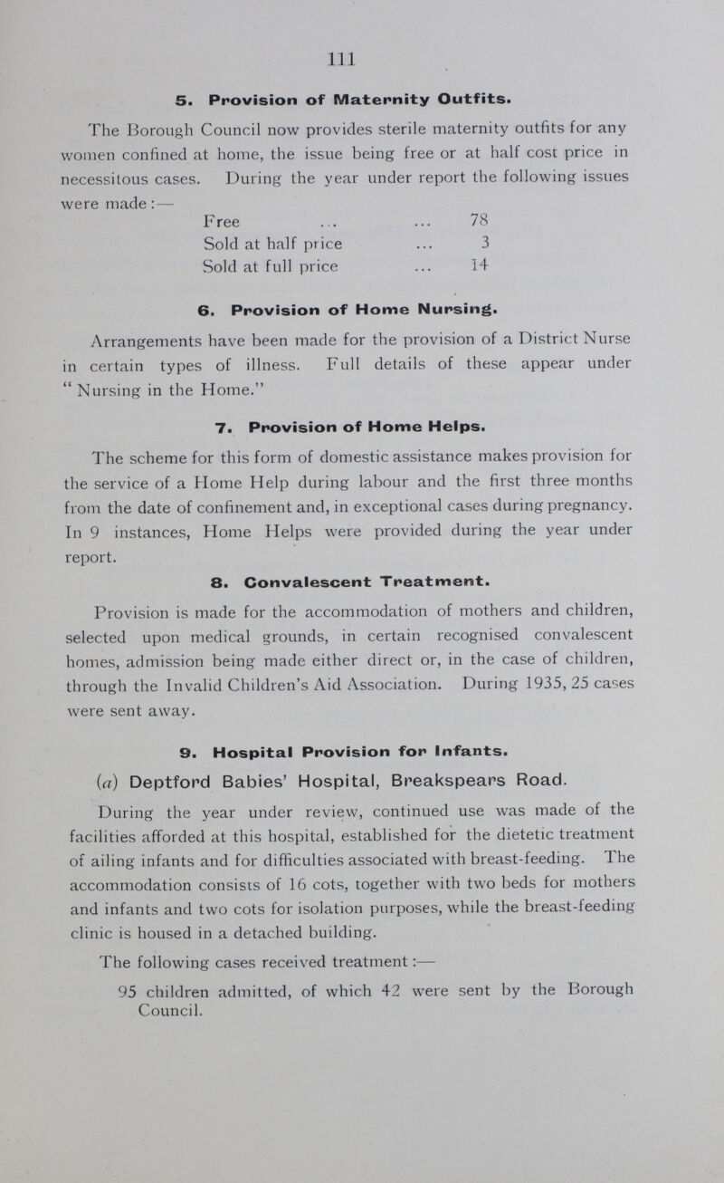 111 5. Provision of Maternity Outfits. The Borough Council now provides sterile maternity outfits for any women confined at home, the issue being free or at half cost price in necessitous cases. During the year under report the following issues were made: — Free 78 Sold at half price 3 Sold at full price 14 6. Provision of Home Nursing. Arrangements have been made for the provision of a District Nurse in certain types of illness. Full details of these appear under  Nursing in the Home. 7. Provision of Home Helps. The scheme for this form of domestic assistance makes provision for the service of a Home Help during labour and the first three months from the date of confinement and, in exceptional cases during pregnancy. In 9 instances, Home Helps were provided during the year under report. 8. Convalescent Treatment. Provision is made for the accommodation of mothers and children, selected upon medical grounds, in certain recognised convalescent homes, admission being made either direct or, in the case of children, through the Invalid Children's Aid Association. During 1935, 25 cases were sent away. 9. Hospital Provision for Infants. (a) Deptford Babies' Hospital, Breakspears Road. During the year under review, continued use was made of the facilities afforded at this hospital, established for the dietetic treatment of ailing infants and for difficulties associated with breast-feeding. The accommodation consists of 16 cots, together with two beds for mothers and infants and two cots for isolation purposes, while the breast-feeding clinic is housed in a detached building. The following cases received treatment:— 95 children admitted, of which 42 were sent by the Borough Council.