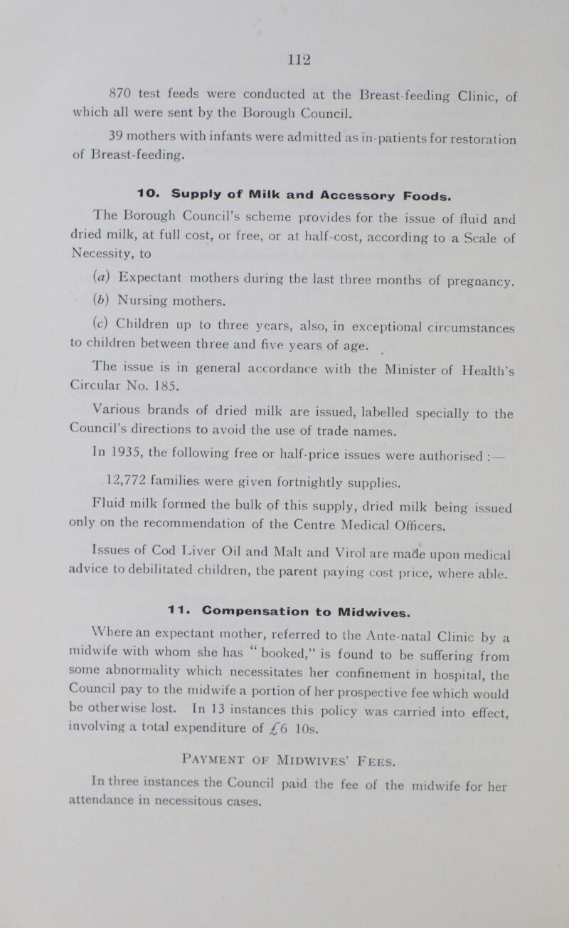 112 870 test feeds were conducted at the Breast feeding Clinic, of which all were sent by the Borough Council. 39 mothers with infants were admitted as in-patients for restoration of Breast-feeding. 10. Supply of Milk and Accessory Foods. The Borough Council's scheme provides for the issue of fluid and dried milk, at full cost, or free, or at half-cost, according to a Scale of Necessity, to (a) Expectant mothers during the last three months of pregnancy. (b) Nursing mothers. (c) Children up to three years, also, in exceptional circumstances to children between three and five years of age. The issue is in general accordance with the Minister of Health's Circular No. 185. Various brands of dried milk are issued, labelled specially to the Council's directions to avoid the use of trade names. In 1935, the following free or half-price issues were authorised:— 12,772 families were given fortnightly supplies. Fluid milk formed the bulk of this supply, dried milk being issued only on the recommendation of the Centre Medical Officers. Issues of Cod Liver Oil and Malt and Virol are made upon medical advice to debilitated children, the parent paying cost price, where able. 11. Compensation to Midwives. Where an expectant mother, referred to the Ante-natal Clinic by a midwife with whom she has  booked, is found to be suffering from some abnormality which necessitates her confinement in hospital, the Council pay to the midwife a portion of her prospective fee which would be otherwise lost. In 13 instances this policy was carried into effect, involving a total expenditure of £6 10s. Payment of Midwives' Fees. In three instances the Council paid the fee of the midwife for her attendance in necessitous cases.