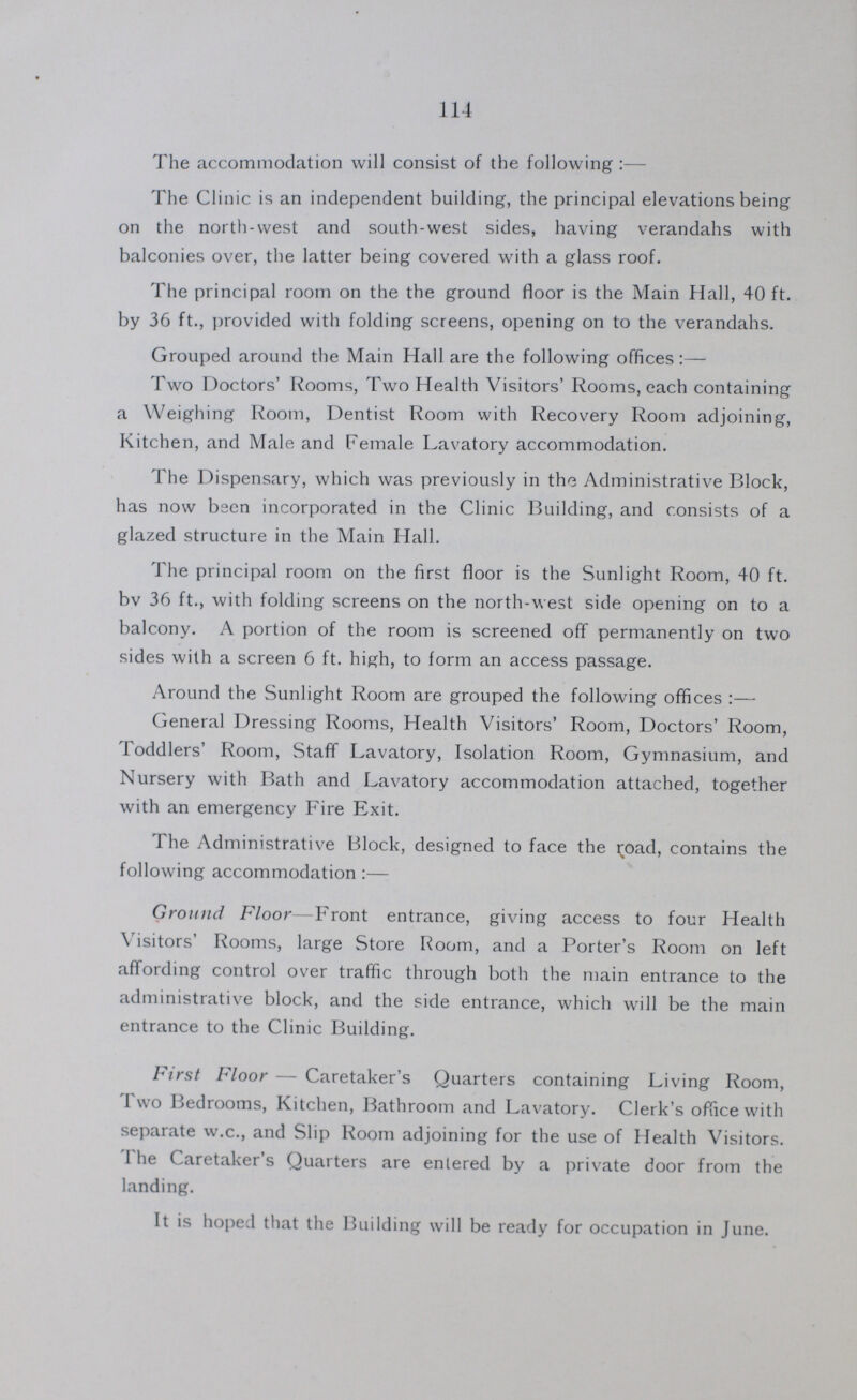 114 The accommodation will consist of the following:— The Clinic is an independent building, the principal elevations being on the north-west and south-west sides, having verandahs with balconies over, the latter being covered with a glass roof. The principal room on the the ground floor is the Main Hall, 40 ft. by 36 ft., provided with folding screens, opening on to the verandahs. Grouped around the Main Hall are the following offices:— Two Doctors' Rooms, Two Health Visitors' Rooms, each containing a Weighing Room, Dentist Room with Recovery Room adjoining, Kitchen, and Male and Female Lavatory accommodation. The Dispensary, which was previously in the Administrative Block, has now bsen incorporated in the Clinic Building, and consists of a glazed structure in the Main Hall. The principal room on the first floor is the Sunlight Room, 40 ft. bv 36 ft., with folding screens on the north-west side opening on to a balcony. A portion of the room is screened off permanently on two sides with a screen 6 ft. high, to form an access passage. Around the Sunlight Room are grouped the following offices:— General Dressing Rooms, Health Visitors' Room, Doctors' Room, Toddlers' Room, Staff Lavatory, Isolation Room, Gymnasium, and Nursery with Bath and Lavatory accommodation attached, together with an emergency Fire Exit. The Administrative Block, designed to face the road, contains the following accommodation:— Ground Floor— Front entrance, giving access to four Health Visitors' Rooms, large Store Room, and a Porter's Room on left affording control over traffic through both the main entrance to the administrative block, and the side entrance, which will be the main entrance to the Clinic Building. First Floor — Caretaker's Quarters containing Living Room, 1 wo Bedrooms, Kitchen, Bathroom and Lavatory. Clerk's office with separate w.c., and Slip Room adjoining for the use of Health Visitors. 1 he Caretaker's Quarters are entered by a private door from the landing. It is hoped that the Building will be ready for occupation in June.