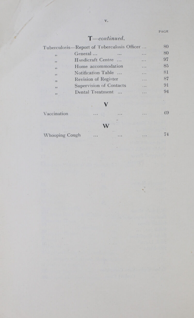 V PAGE T— continued Tuberculosis—Report of Tuberculosis Officer 80 „ General 80 „ Handicraft Centre 97 „ Home accommodation 85 „ Notification Table 81 „ Revision of Register 87 „ Supervision of Contacts 91 „ Dental Treatment 94 V Vaccination 69 w Whooping Cough 74