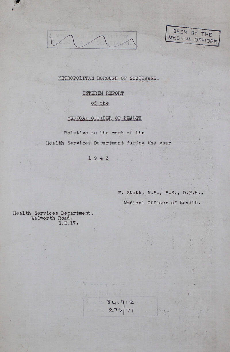 METROPOLITAN BOROUGH OF SOUTHWARK. INTERIM REPORT of the MEDICAL OFFICER OF HEALTH Relative to the work of the Health Services Department during the year 1943 W. Stott, M.B., B.S., D.P.H., Medical Officer of Health. Health Services Department, Walworth Road, S.E.17. 84.912 273/71