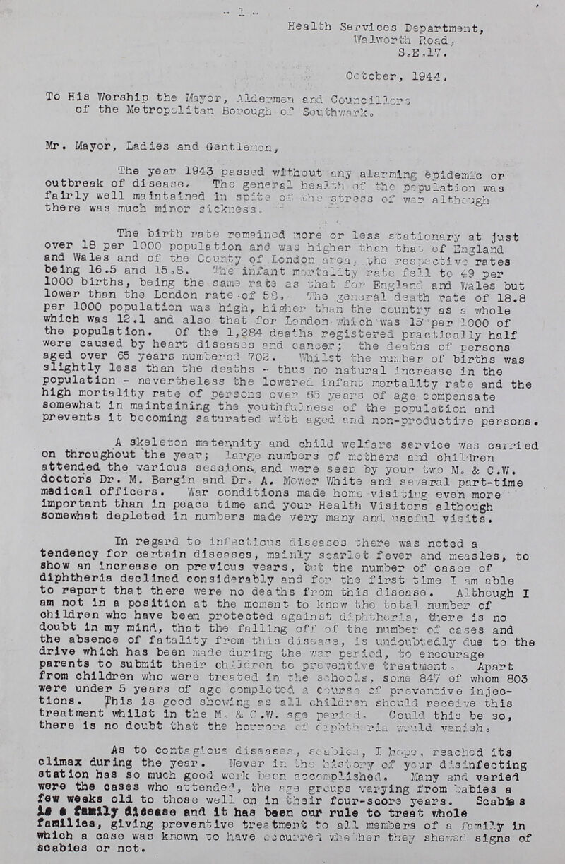 1 Health Services Department, Walworth Road, S.E.17. October, 1944. To His Worship the Mayor, Aldermen and Councillors of the Metropolitan Borough of Southwark. Mr. Mayor, Ladies and Gentlemen, The year 1943 passed without any alarming epidemic or outbreak of disease. The general health of the population was fairly well maintained in spits of the stress of war although there was much minor sickness. The birth rate remained more or less stationary at just over 18 per 1000 population and was higher than that of England and Wales and of the County of London area, the respective rates being 16.5 and 15.8. The infant mortality rate fell to 49 per 1000 births, being the same rats as that for England and Wales but lower than the London rate of 58. The general death rate of 18.8 per 1000 population was high, higher than the country as a whole which was 12.1 and also that for London which was 15 per 1000 of the population. Of the 1,284 deaths registered practically half were caused by heart diseases and cancer; the deaths of persons aged over 65 years numbered 702. Whilst the number of births was slightly less than the deaths-thus no natural increase in the population-nevertheless the lowered infant mortality rate and the high mortality rate of persons over 65 years of ago compensate somewhat in maintaining the youthfulness of the population and prevents it becoming saturated with aged and non-prcductive persons. A skeleton maternity and child welfare service was carried on throughout the year; large numbers of mothers and children attended the various sessions, and were seen by your two M. & C.W. doctors Dr. M. Bergin and Dr. A. Mower White and several part-time medical officers. War conditions made home visiting even more important than in peace time and your Health Visitors although somewhat depleted in numbers made very many and. useful visits. In regard to infectious diseases there was noted a tendency for certain diseases, mainly scarlet fever and measles, to show an increase on previous years, but the number of cases of diphtheria declined considerably and for the first time I am able to report that there were no deaths from this disease. Although I am not in a position at the moment to know the total number of children who have bean protected against diphtheria, there is no doubt in my mind, that the falling off of the number of cases and the absence of fatality from this disease, is undoubtedly due to the drive which has been made during the war period, to encourage parents to submit their children to preventive treatment. Apart from children who were treated in the schools, some 847 of whom 803 were under 5 years of age completed a course of preventive injec tions. This is good showing as all children should receive this treatment whilst in the M. & C.W. age period, Could this be so, there is no doubt that the horrors of diphtheria would vanish. As to contagious diseases, scabies, I hope, reached its climax during the year. Never in the history of your disinfecting station has so much good work been accomplished. Many and varied were the cases who attended, the age groups varying from babies a few weeks old to those wall on in their four-score years. Scabies is a family disease and it has been our rule to treat whole families, giving preventive treatment to all members of a family in which a case was known to have occurred whether they showed signs of scabies or not.