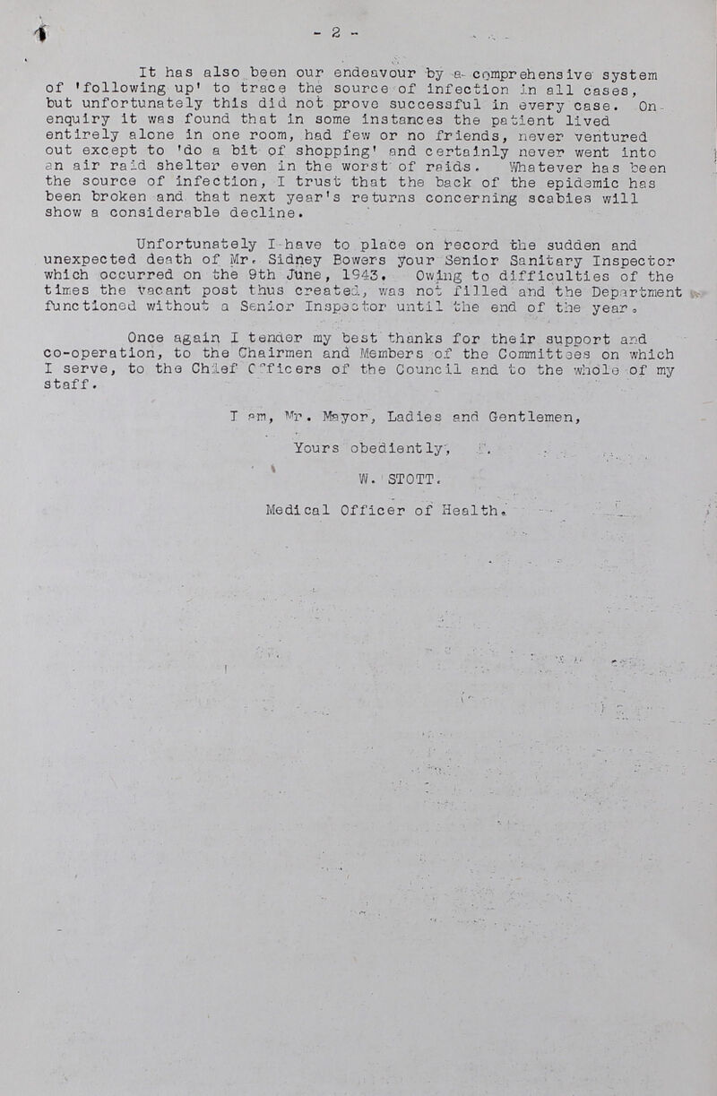 2 It has also been our endeavour by a comprehensive system of 'following up' to trace the source of infection in all cases, but unfortunately this did not prove successful in every case. On enquiry it was found that in some instances the patient lived entirely alone in one room, had few or no friends, never ventured out except to 'do a bit of shopping' and certainly never went into an air raid shelter even in the worst of raids. Whatever has been the source of infection, I trust that the back of the epidemic has been broken and that next year's returns concerning scabies will show a considerable decline. Unfortunately I have to place on record the sudden and unexpected death of Mr. Sidney Bowers your Senior Sanitary Inspector which occurred on the 9th June, 1943. Owing to difficulties of the times the vacant post thus created, was not filled and the Department functioned without a Senior Inspector until the end of the year. Once again I tender my best thanks for their support and co-operation, to the Chairmen and Members of the Committees on which I serve, to the Chief Officers of the Council and to the whole of my staff. I am, Mr. Mayor, Ladies and Gentlemen, Yours obediently, W. STOTT. Medical Officer of Health.