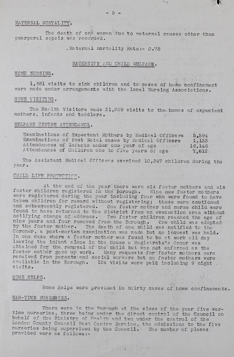 5 MATERNAL MORTALITY The death of one woman due to maternal causes other than puerperal sepsis was recorded. Maternal mortality Rate:-0.78 MATERNITY AND CHILD WELFARE. HOME NURSING. 1,681 visits to sick children and to cases of home confinement were made under arrangements with the local Nursing Associations. HOME VISITING. The Health Visitors made 31,229 visits to the homes of expectant mothers, infants and toddlers. WELFARE CENTRE ATTENDANCE. Examinations of Expectant Mothers by Medical Officers 5,594 Examinations of Post Natal cases by Medical Officers 1,133 Attendances of Infants under one year of age 16,146 Attendances of Children one to five years of age 7,612 The Assistant Medical Officers examined 10,347 children during the year. CHILD LIFE PROTECTION. At the end of the year there were six foster mothers and six foster children registered in the Borough. Nine new foster mothers were registered during the year including four who were found to have taken children for reward without registering; these were cautioned and subsequently registered. One foster mother and nurse child were found to have returned to the district from an evacuation area without notifying change of. address. Two foster children reached the age of nine years and four removed from the Borough. One child was adopted by the foster mother. The death of one child was notified to the Coroner, a post-mortem examination was made but no inquest was held. In one case where a foster mother was found to be at work all day leaving the infant alone in the house a Magistrate's Order was obtained for the removal of the child but was not enforced as the foster mother gave up work. Many requests for foster mothers were received from parents and social workers but no foster mothers were available in the Borough. 124 visits were paid including 9 night visits. HOME HELPS. Home Helps were provided in thirty cases of home confinements. WAR-TIME NURSERIES. There were in the Borough at the close of the year five war time nurseries, three being under the direct control of the Council on behalf of the Ministry of Health and two under the control of the London County Council Rest Centre Service, the admissions to the five nurseries being supervised by the Council. The number of places provided were as follows:-