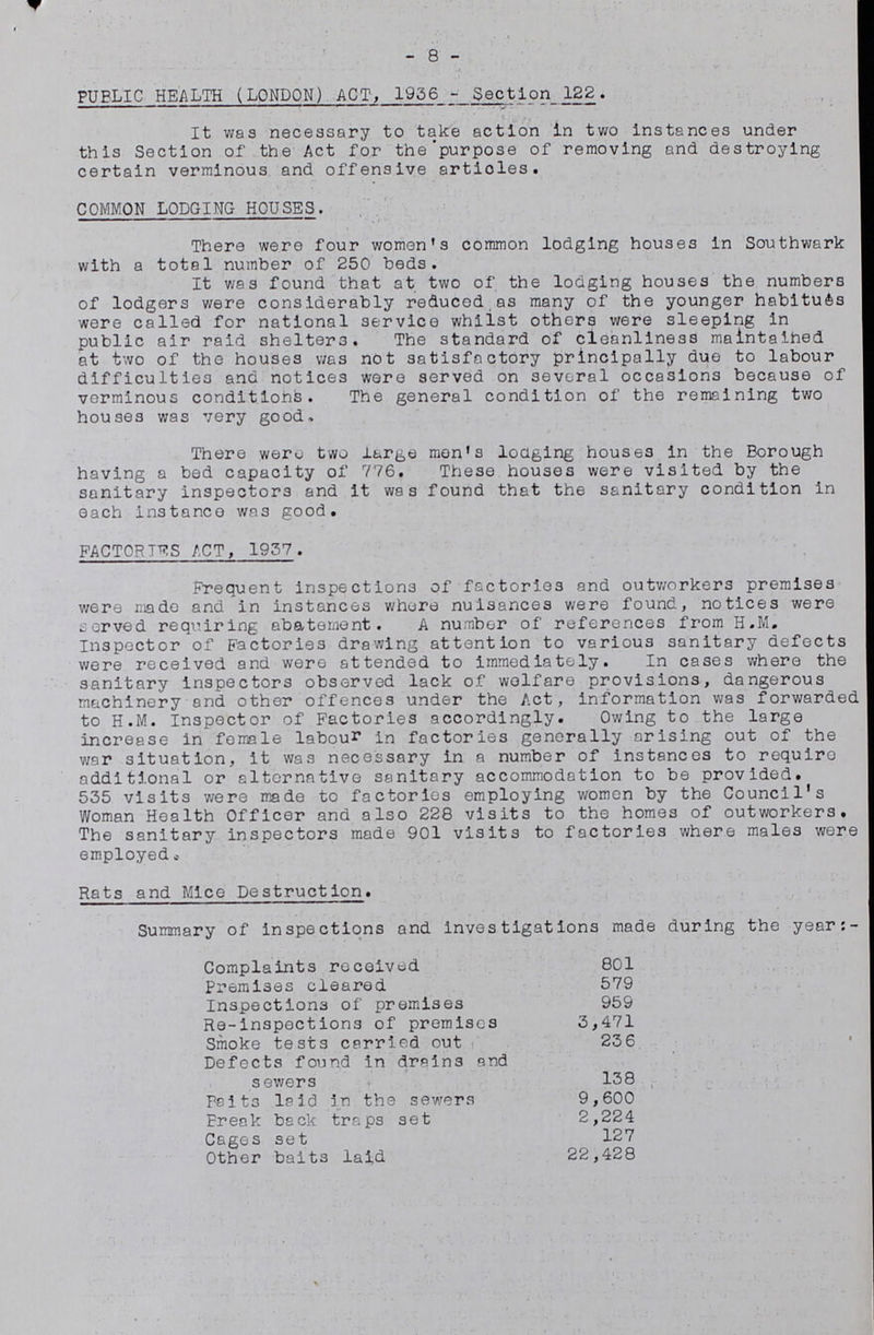 8 PUBLIC HEALTH (LONDON) ACT, 1936-Section 122. It was necessary to take action in two instances under this Section of the Act for the purpose of removing and destroying certain verminous and offensive articles. COMMON LODGING HOUSES. There were four women's common lodging houses in Southwark with a total number of 250 beds. It was found that at two of the lodging houses the numbers of lodgers were considerably reduced as many of the younger habitues were called for national service whilst others were sleeping in public air raid shelters. The standard of cleanliness maintained at two of the houses was not satisfactory principally due to labour difficulties and notices were served on several occasions because of verminous conditions. The general condition of the remaining two houses was very good. There were two large men's lodging houses in the Borough having a bed capacity of 776. These houses were visited by the sanitary inspectors and It was found that the sanitary condition in each instance was good. FACTORIES ACT, 1937. Frequent inspections of factories and outworkers premises were made and in instances where nuisances were found, notices were served requiring abatement. A number of references from H.M. Inspector of Factories drawing attention to various sanitary defects were received and were attended to immediately. In cases where the sanitary inspectors observed lack of welfare provisions, dangerous machinery and other offences under the Act, information was forwarded to H.M. Inspector of Factories accordingly. Owing to the large increase in female labour in factories generally arising out of the war situation, it was necessary in a number of instances to require additional or alternative sanitary accommodation to be provided. 535 visits were made to factories employing women by the Council's Woman Health Officer and also 228 visits to the homes of outworkers. The sanitary inspectors made 901 visits to factories where males were employed. Rats and Mice Destruction. Summary of inspections and investigations made during the year:- Complaints received 801 Premises cleared 579 Inspections of premises 959 Re-inspections of premises 3,471 Smoke tests carried out 236 Defects found in drains and sewers 138 Pait3 laid in the sewers 9,600 Break back traps set 2,224 Cages set 127 Other baits laid 22,428