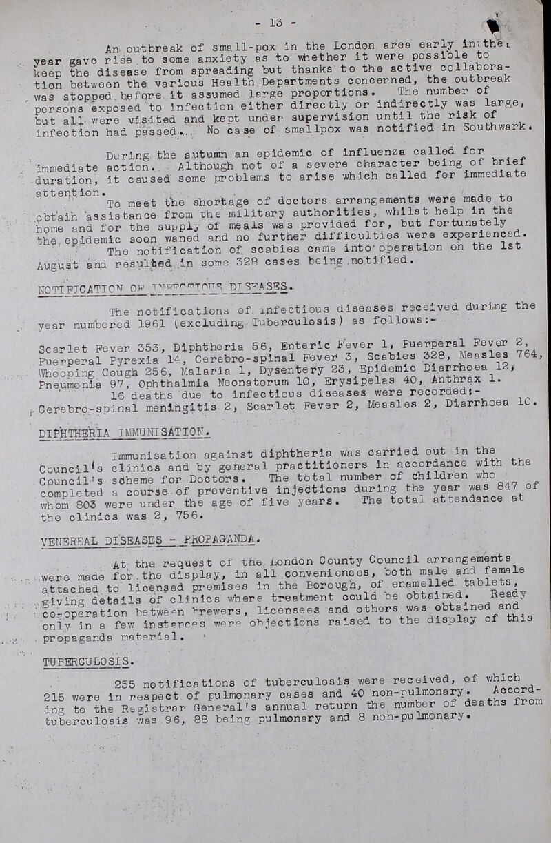 13 An outbreak of small-pox in the London area early in the year gave rise to some anxiety as to whether it were possible to keep the disease from spreading but thanks to the active collabora tion between the various Health Departments concerned, the outbreak was stopped before it assumed large proportions. The number of persons exposed to infection either directly or indirectly was large, but all were visited and kept under supervision until the risk of infection had passed. No case of smallpox was notified in Southwark. During the autumn an epidemic of influenza called for immediate action. Although not of a severe character being of brief duration, it caused some problems to arise which called for Immediate attention. To meet the shortage of doctors arrangements were made to obtain assistance from the military authorities, whilst help in the hone and for the supply of meals was provided for, but fortunately the epidemic soon waned and no further difficulties were experienced. The notification of scabies came into operation on the 1st August and resulted in some 328 cases being notified. NOTIFICATION OF INFECTIOUS DISEASE. The notifications of infectious diseases received during the year numbered 1961 (excluding Tuberculosis) as follows:- Scarlet Fever 353, Diphtheria 56, Enteric Fever 1, Puerperal Fever 2, Puerperal Pyrexia 14, Cerebro-splnal Fever 3, Scabies 328, Measles 764, Whooping Cough 256, Malaria 1, Dysentery 23, Epidemic Diarrhoea 12, Pneumonia 97, Ophthalmia Neonatorum 10, Erysipelas 40, Anthrax 1. 16 deaths due to infectious diseases were recorded: Cerebro-spinal meningitis 2, Scarlet Fever 2, Measles 2, Diarrhoea 10. DIPHTHERIA IMMUNISATION. Immunisation against diphtheria was Carried out in the Council's clinics and by general practitioners in accordance with the Council's scheme for Doctors. The total number of Children who completed a course of preventive injections during the year was 847 of whom 803 were under the age of five years. The total attendance at the clinics was 2,756. VENEREAL DISEASES-PROPAGANDA. At, the request of the London County Council arrangements were made for the display, in all conveniences, both male and female attached to licensed premises in the Borough, of enamelled tablets, giving details of clinics where treatment could be obtained. Ready co-operation between brewers, licensees and others was obtained and only in a few instances were objections raised to the display of this propaganda material. TUBERCULOSIS. 255 notifications of tuberculosis were received, of which 215 were in respect of pulmonary cases and 40 non-pulmonary. Accord ing to the Registrar General's annual return the number of deaths from tuberculosis was 96,88 being pulmonary and 8 non-pulmonary.