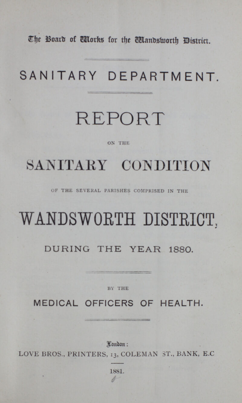 The Board of Works for the Wandsworth District. SANITARY DEPARTMENT. REPORT ON THE SANITARY CONDITION OF THE SEVERAL PARISHES COMPRISED IN THE WANDSWORTH DISTRICT, DURING THE YEAR 1880. BY THE MEDICAL OFFICERS OF HEALTH. London: LOVE BROS., PRINTERS, 13, COLEMAN ST., BANK, E.C 1881.