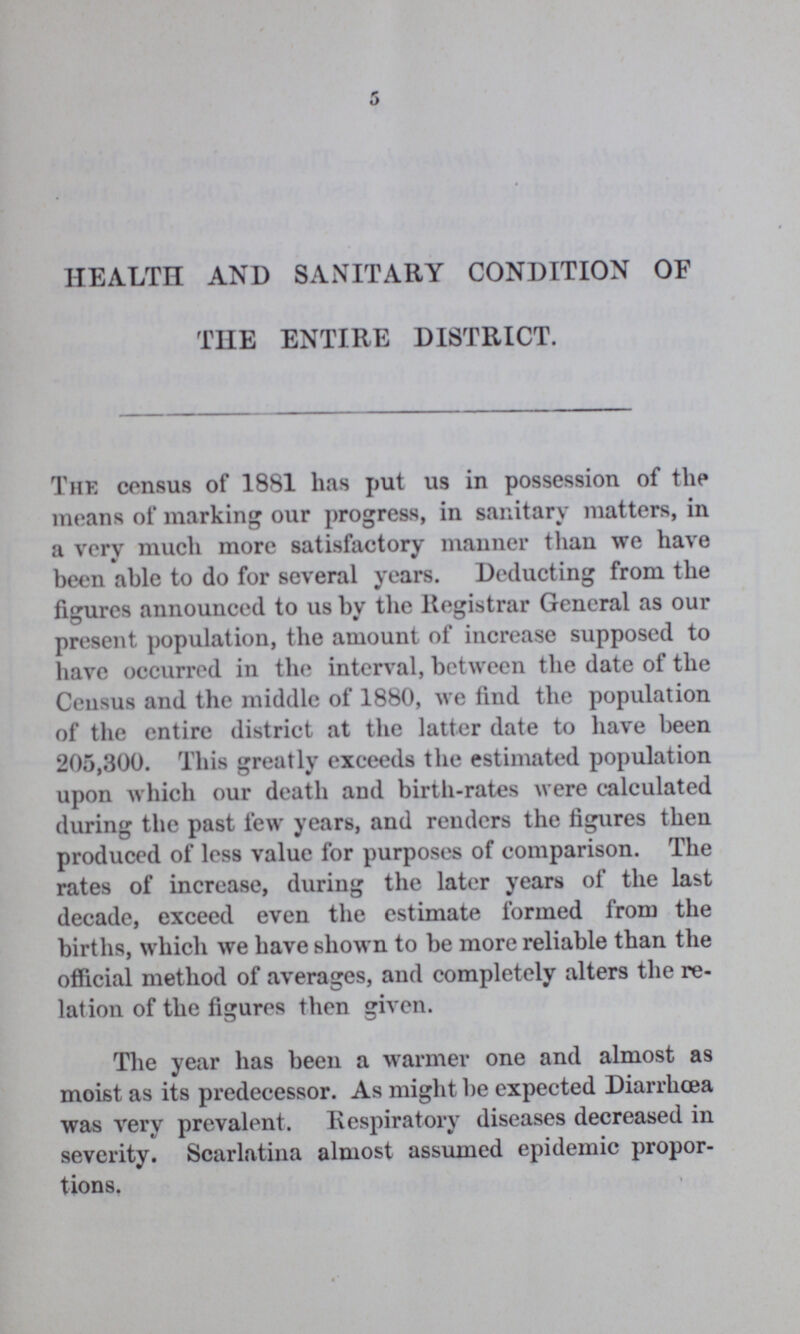 5 HEALTH AND SANITARY CONDITION OF THE ENTIRE DISTRICT. The census of 1881 has put us in possession of the means of marking our progress, in sanitary matters, in a very much more satisfactory manner than we have been able to do for several years. Deducting from the figures announced to us by the Registrar General as our present population, the amount of increase supposed to have occurred in the interval, between the date of the Census and the middle of 1880, we find the population of the entire district at the latter date to have been 205,300. This greatly exceeds the estimated population upon which our death and birth-rates were calculated during the past few years, and renders the figures then produced of less value for purposes of comparison. The rates of increase, during the later years of the last decade, exceed even the estimate formed from the births, which we have shown to be more reliable than the official method of averages, and completely alters the re lation of the figures then given. The year has been a warmer one and almost as moist as its predecessor. As might be expected Diarrhoea was very prevalent. Respiratory diseases decreased in severity. Scarlatina almost assumed epidemic propor tions,