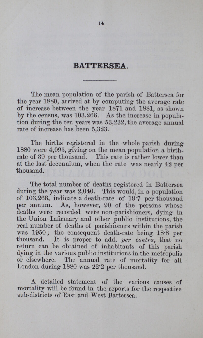 14 BATTERSEA. The mean population of the parish of Battersea for the year 1880, arrived at by computing the average rate of increase between the year 1871 and 1881, as shown by the census, was 103,266. As the increase in popula tion during the ten years was 53,232, the average annual rate of increase has been 5,323. The births registered in the whole parish during 1880 were 4,095, giving on the mean population a birth rate of 39 per thousand. This rate is rather lower than at the last decennium, when the rate was nearly 42 per thousand. The total number of deaths registered in Battersea during the year was 2,040. This would, in a population of 103,266, indicate a death-rate of 19.7 per thousand per annum. As, however, 90 of the persons whose deaths were recorded were non-parishioners, dying in the Union Infirmary and other public institutions, the real number of deaths of parishioners within the parish was 1950; the consequent death-rate being 18.8 per thousand. It is proper to add, per contra, that no return can be obtained of inhabitants of this parish dying in the various public institutions in the metropolis or elsewhere. The annual rate of mortality for all London during 1880 was 22.2 per thousand. A detailed statement of the various causes of mortality will be found in the reports for the respective sub-districts of East and West Battersea.