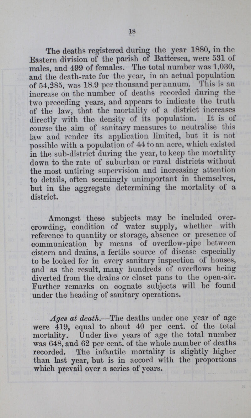 18 The deaths registered during the year 1880, in the Eastern division of the parish of Battersea, were 531 of males, and 499 of females. The total number was 1,030, and the death-rate for the year, in an actual population of 54,285, was 18.9 per thousand per annum. This is an increase on the number of deaths recorded during the two preceding years, and appears to indicate the truth of the law, that the mortality of a district increases directly with the density of its population. It is of course the aim of sanitary measures to neutralise this law and render its application limited, but it is not possible with a population of 44 to an acre, which existed in the sub-district during the year, to keep the mortality down to the rate of suburban or rural districts without the most untiring supervision and increasing attention to details, often seemingly unimportant in themselves, but in the aggregate determining the mortality of a district. Amongst these subjects may be included over crowding, condition of water supply, whether with reference to quantity or storage, absence or presence of communication by means of overflow-pipe between cistern and drains, a fertile source of disease especially to be looked for in every sanitary inspection of houses, and as the result, many hundreds of overflows being diverted from the drains or closet pans to the open-air. Further remarks on cognate subjects will be found under the heading of sanitary operations. Ages at death.—The deaths under one year of age were 419, equal to about 40 per cent. of the total mortality. Under five years of age the total number was 648, and 62 per cent. of the whole number of deaths recorded. The infantile mortality is slightly higher than last year, but is in accord with the proportions which prevail over a series of years.