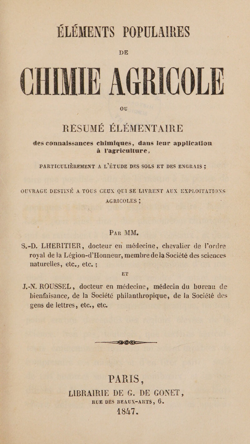 DE CHIMIE AGRICOLE OÙ RÉSUMÉ ÉLÉMENTAIRE des connaissances chimiques, dans leur application à l’agriculture, PARTICULIÈREMENT A L'ÉTUDE DES SOLS ET DES ENGRAIS : OUVRAGE DESTINÉ A TOUS CEUX QUI SE LIVRENT AUX EXPLOITATIONS AGRICOLES ; Par MM. S,.-D. LHERITIER, docteur en médecine, chevalier de l’orére royal de la Légion-d’'Honneur, membre de la Société des sciences naturelles, etc., etc, : ET J.-N. ROUSSEL, docteur en médecine, médecin du bureau de bienfaisance, de la Société philanthropique, de la Société des gens de lettres, etc., etc. PARIS, LIBRAIRIE DE G. DE GONET, RUE DES BEAUX-ARTS, 6. 1547.