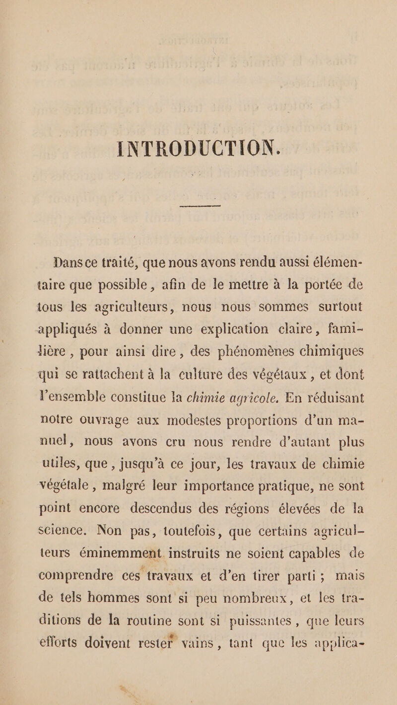 INTRODUCTION. Dans ce traité, que nous avons rendu aussi élémen- taire que possible , afin de le mettre à la portée de ious les agriculteurs, nous nous sommes surtout appliqués à donner une explication claire, fami- jière , pour ainsi dire, des phénomènes chimiques qui se rattachent à la culture des végétaux , et dont l’ensemble constitue la chimie agricole. En réduisant notre ouvrage aux modestes proportions d’un ma- nuel, nous avons cru nous rendre d'autant plus utiles, que , jusqu’à ce jour, les travaux de chimie végétale, malgré leur importance pratique, ne sont point encore descendus des régions élevées de la science. Non pas, toutefois, que certains agricul- teurs éminemment instruits ne soient capables de comprendre ces travaux et d’en tirer parti; mais de tels hommes sont si peu nombreux, et les tra- ditions de Îa routine sont si puissantes, que leurs efforts doivent rester vains, tant que les apylica-