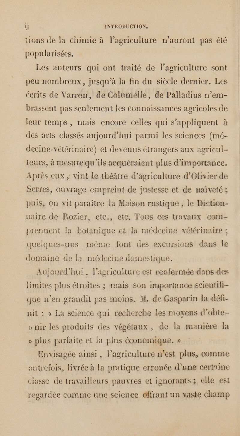 tions de la chimie à l’agriculture n'auront pas été popularisées, Les auteurs qui ont traité de l’agriculture sont peu nombreux, jusqu’à la fin du siècle dernier. Les écrits de Varren, de Columelle, de Palladius n’em- brassent pas seulement les connaissances agricoles de leur temps, mais encore celles qui s'appliquent à des arts classés aujourd’hui parmi les sciences (mé- decine-vétérinaire) et devenus étrangers aux agricul- teurs, à mesurequ'ils acquéraient plus d'importance. Après eux, vint de théâtre d'agriculture d’'Ohvier de Serres, ouvrage empreint de justesse et de naïveté; puis, On vit paraître la Maison rustique , le Diction- nure de Rozier, etc., etc. Tous ces travaux com prennent [a botanique et Ia médecine vétérinaire : quelques-uns méme font des excursions dans Île domaine de la médecine domestique Aujourd'hui. l’agriculture est renfermée dans des limites plus étroites ; mais son importance £cientifi- que n’en grandit pas moins. M. de Gasparin Ja défi- nit : « La science qui recherche les moyens d’obte- » nir les produits des végétaux, de la manière la » plus parfaite et la plus économique. » Envisagée ainsi, l’agriculture w’est plus, comme autrefois, livrée à la pratique erronée d’une certaine classe de travailleurs pauvres et ignoramts; elle est regardée comme une science offrant un vaste champ