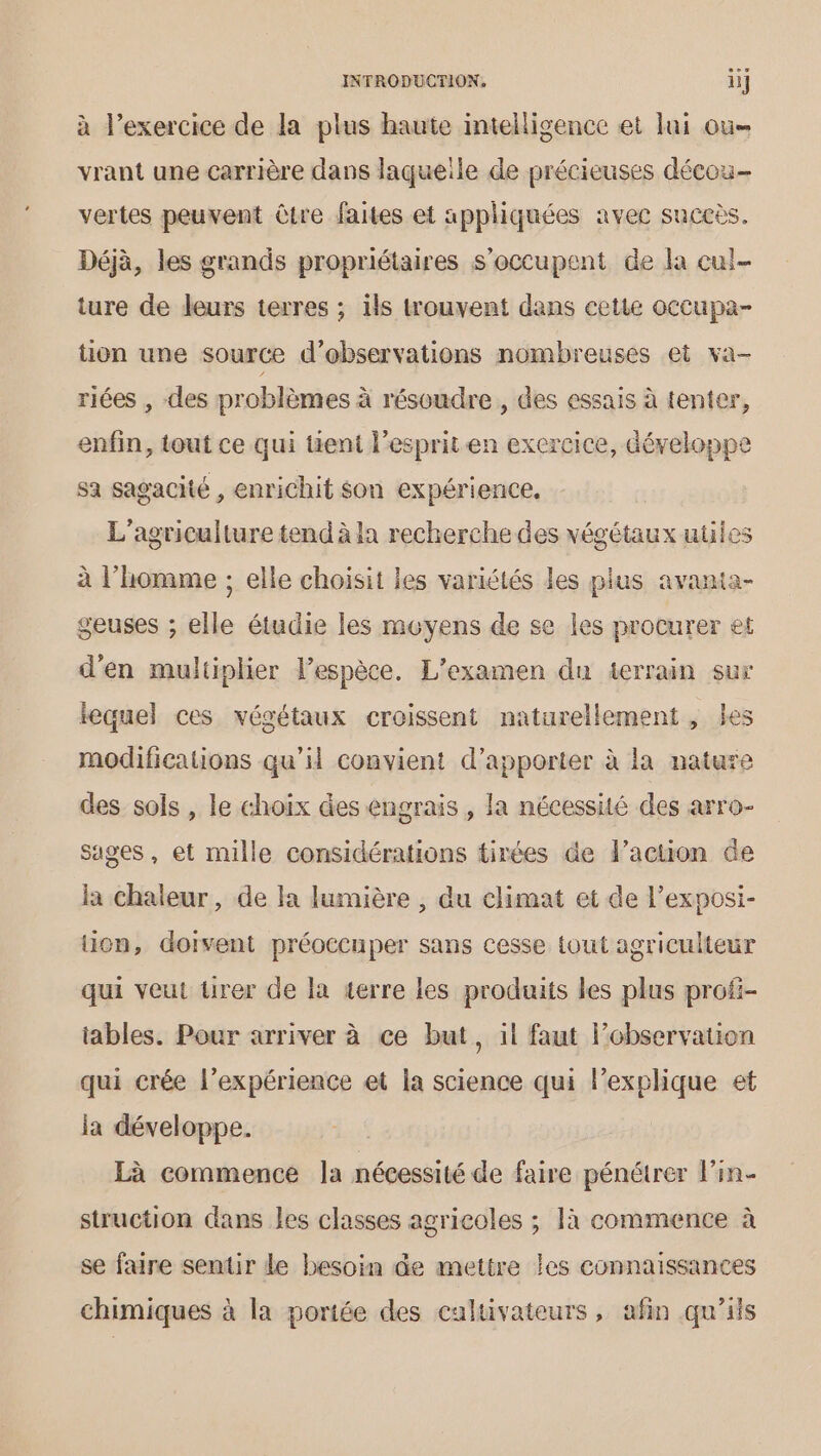 à l'exercice de la plus haute intelligence et lui ou vrant une carrière dans laqueile de précieuses décou- vertes peuvent être faites et appliquées avec succès. Déjà, les grands propriétaires s'occupent de la cul- ture de leurs terres ; ils trouvent dans cette occupa- tion une source d'observations nombreuses et va- riées , des problèmes à résoudre, des essais à tenter, enfin, tout ce qui tient l'esprit en exercice, développe sa sagacité , enrichit son expérience, L'agriculture tend à la recherche des végétaux utiles à l’homme ; elle choisit les variétés les plus avania- geuses ; elle étudie les moyens de se les procurer et d'en multiplier lespèce. L'examen da terrain sur lequel ces végétaux croissent naturellement, les modifications qu’il convient d'apporter à la nature des sols , le choix des engrais, la nécessité des arro- sages, et mille considérations tirées de l’action de la chaleur, de la lumière , du climat et de l’exposi- uion, doivent préoccuper sans cesse tout agriculteur qui veut tirer de la terre les produits les plus prof- iables. Pour arriver à ce but, il faut l’observation qui crée l'expérience et la science qui lexplique et la développe. Là commence la nécessité de faire pénétrer l’in- struction dans les classes agricoles ; 1à commence à se faire sentir le besoin de mettre les connaissances chimiques à la poriée des caltivateurs, afin qu'ils