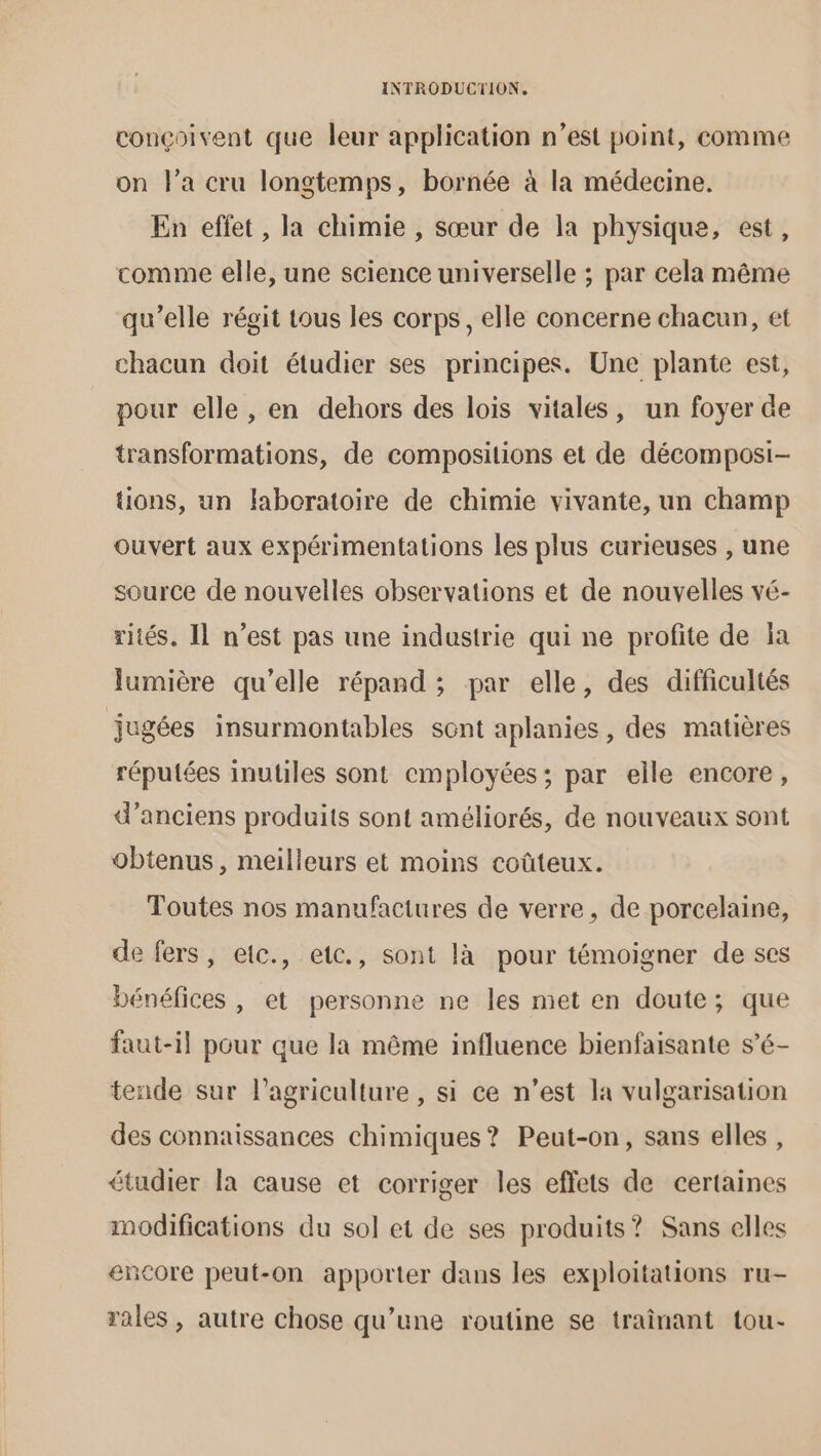 conçoivent que leur application n’est point, comme on l’a cru longtemps, bornée à la médecine. En effet , la chimie , sœur de la physique, est, comme elle, une science universelle ; par cela même qu’elle régit tous les corps, elle concerne chacun, et chacun doit étudier ses principes. Une plante est, pour elle , en dehors des lois vitales, un foyer de transformations, de compositions et de décomposi- tions, un faboratoire de chimie vivante, un champ ouvert aux expérimentations les plus curieuses , une source de nouvelles observations et de nouvelles vé- rités. Il n’est pas une industrie qui ne profite de a lumière qu’elle répand ; par elle, des difficultés jugées insurmontables sont aplanies, des matières réputées inutiles sont employées; par elle encore, d'anciens produits sont améliorés, de nouveaux sont obtenus, meilleurs et moins coûteux. Toutes nos manufactures de verre, de porcelaine, de fers, etc., etc., sont là pour témoigner de ses bénéfices , et personne ne les met en doute; que faut-il pour que la même influence bienfaisante s’é- tende sur l’agriculture , si ce n’est la vulgarisation des connaissances chimiques? Peut-on, sans elles , étudier la cause et corriger les effets de certaines modifications du sol et de ses produits? Sans elles encore peut-on apporter dans les exploitations ru- rales , autre chose qu’une routine se traînant tou-