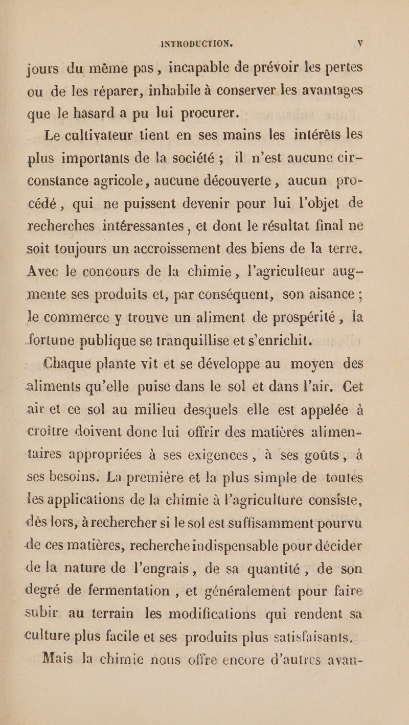 jours du même pas , incapable de prévoir les pertes ou de les réparer, inhabile à conserver les avantages que le hasard a pu lui procurer. Le cultivateur tient en ses mains les intérêts les plus importants de la société ; il n’est aucune cir- constance agricole, aucune découverte, aucun pro- cédé, qui ne puissent devenir pour lui l’objet de recherches intéressantes , et dont le résultat final ne soit toujours un accroissement des biens de la terre. Avec le concours de la chimie, l’agriculteur aug- mente ses produits ei, par conséquent, son aisance ; le commerce y trouve un aliment de prospérité, la fortune publique se tranquillise et s'enrichit. Chaque plante vit et se développe au moyen des aliments qu’elle puise dans le sol et dans l’air. Cet air et ce sol au milieu desquels elle est appelée à croître doivent donc lui offrir des matières alimen- taires appropriées à ses exigences, à ses goûts, à ses besoins. La première et la plus simple de toutes les applications de la chimie à l’agriculture consiste, dès lors, à rechercher si le sol est suffisamment pourvu de ces matières, recherche indispensable pour décider de la nature de l’engrais, de sa quantité, de son degré de fermentation , et généralement pour faire subir au terrain les modifications qui rendent sa Culture plus facile et ses produits plus satisfaisants. Mais Ja chimie nous offre encore d’autres avan-