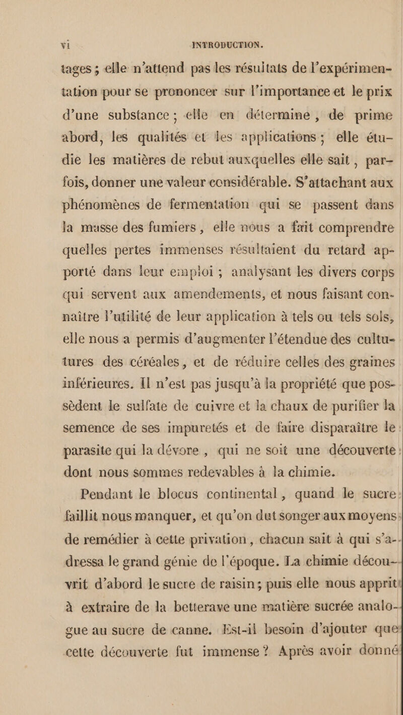 tages ; elle n'attend pas les résultats de l’expérimen- tation pour se prononcer sur l'importance et le prix d’une substance ; elle en détermine , de prime abord, les qualités et les applications; elle étu- die les matières de rebut auxquelles elle sait, par- fois, donner une valeur considérable. S’attachant aux phénomènes de fermentation qui se passent dans la musse des fumiers, elle nous a fait comprendre quelles pertes immenses résultaient du retard ap- porté dans leur emploi ; analysant les divers corps qui servent aux amendements, et nous faisant con. naître l’utilité de leur application à tels ou tels sols, elle nous a permis d'augmenter l’étendue des cultu- tures des céréales, et de réduire celles des graines inférieures. Îl n’est pas jusqu’à la propriété que pos- sèdent le sulfate de cuivre et la chaux de purifier la semence de ses impuretés et de faire disparaître le: parasite qui la dévore , qui ne soit une découverte: dont nous sommes redevables à la chimie. Pendant le blocus continental, quand le sucre: faillit nous manquer, et qu’on dutsonger auxmoyens: de remédier à cette privation, chacun sait à qui s’a-- dressa le grand génie de l'époque. La chimie décou-- vrit d’abord le sucre de raisin; puis elle nous appritt à extraire de la betterave une matière sucrée analo- gue au sucre de canne, Est-il besoin d'ajouter que cette découverte fut immense ? Après avoir donné