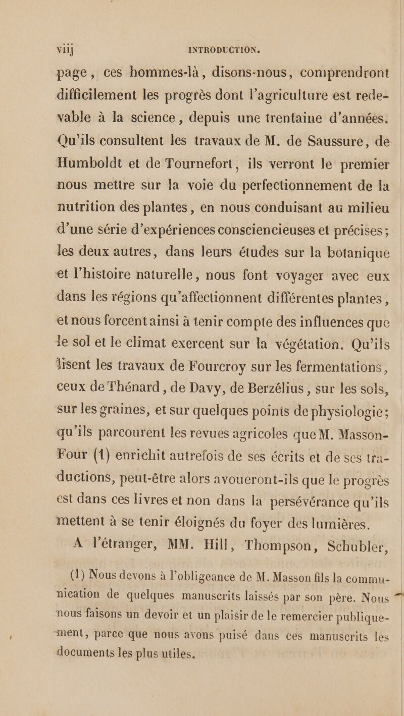 page, ces hommes-là, disons-nous, comprendront difficilement les progrès dont l’agriculture est rede- vable à la science, depuis une trentaine d’années. Qu'ils consultent les travaux de M. de Saussure, de Humboldt et de Tournefort, ils verront le premier nous mettre sur la voie du perfectionnement de la nutrition des plantes , en nous conduisant au milieu d’une série d’expériences consciencieuses et précises ; les deux autres, dans leurs études sur la botanique et l'histoire naturelle, nous font voyager avec eux dans les régions qu’affectionnent différentes plantes, et nous forcent ainsi à tenir compte des influences que le sol et le climat exercent sur la végétation. Qu'ils lisent les travaux de Fourcroy sur les fermentations, ceux de Thénard , de Davy, de Berzélius , sur les sols, sur les graines, et sur quelques points de physiologie; qu'ils parcourent les revues agricoles que M. Masson- Four (1) enrichit autrefois de ses écrits et de ses tra- ductions, peut-être alors avoueront-ils que le progrès est dans ces livres et non dans la persévérance qu'ils mettent à se tenir éloignés du foyer des lumières. A Pétranger, MM. Hill, Thompson, Schubler, (1) Nous devons à l’obligeance de M. Masson fils la commu nication de quelques manuscrits laissés par son père. Nous nous faisons un devoir et un plaisir de le remercier publique- ment, parce que nous avons puisé dans ces manuscrits les documents les plus utiles. Led