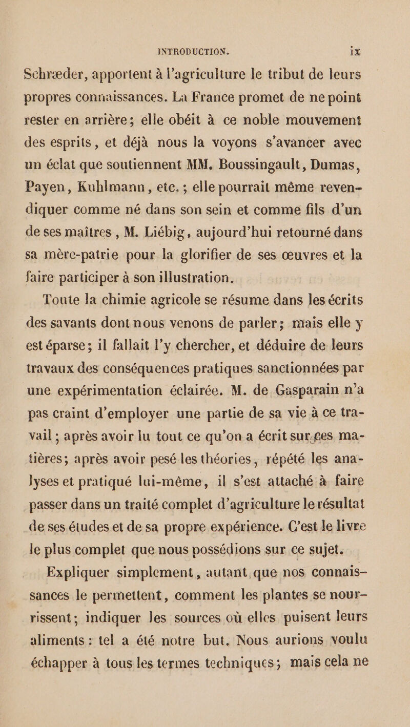 Schræder, apportent à l’agriculture le tribut de leurs propres connaissances. La France promet de ne point rester en arrière; elle obéit à ce noble mouvement des esprits, et déjà nous la voyons s’avancer avec un éclat que soutiennent MM. Boussingault, Dumas, Payen, Kuhimann, etc. ; elle pourrait même reven- diquer comme né dans son sein et comme fils d’un de ses maitres , M. Liébig, aujourd’hui retourné dans sa mère-patrie pour la glorifier de ses œuvres et la faire participer à son illustration. Toute la chimie agricole se résume dans les écrits des savants dont nous venons de parler; mais elle y est éparse ; il fallait l’y chercher, et déduire de leurs travaux des conséquences pratiques sanctionnées par une expérimentation éclairée. M. de Gasparain n’a pas craint d'employer une partie de sa vie à ce tra- vail ; après avoir lu tout ce qu’on a écrit sur.£es ma- üères; après avoir pesé les théories, répété les ana- lyses et pratiqué lui-même, il s’est attaché à faire passer dans un traité complet d’agriculture lerésultat de ses études et de sa propre expérience. C’est le livre le plus complet que nous possédions sur ce sujet. Expliquer simplement, autant que nos connais- sances le permettent, comment les plantes se nour- rissent; indiquer les sources où elles puisent leurs aliments : tel a été notre but. Nous aurions voulu échapper à tous les termes techniques; mais cela ne