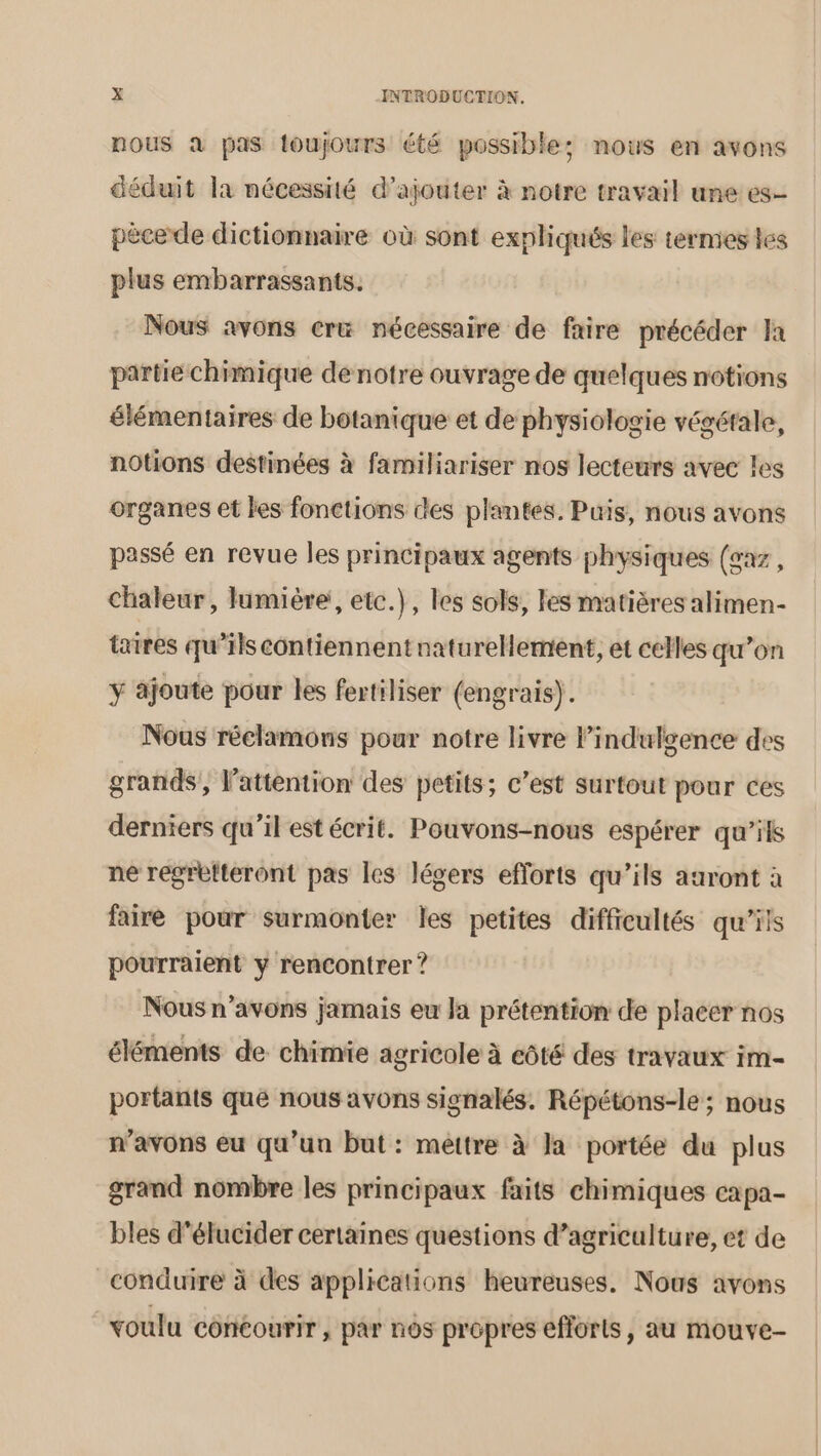 nous à pas toujours été possible; nous en avons déduit la nécessité d'ajouter à notre travail une es- pécede dictionnaire où sont expliqués les termes tes plus embarrassants. Nous avons cr nécessaire de faire précéder Ja partie chimique de notre ouvrage de quelques notions élémentaires de botanique et de physiologie végétale, notions destinées à familiariser nos lecteurs avec les organes et les fonctions des plantes. Puis, nous avons passé en revue les principaux agents physiques (gaz, chaleur, lumière, etc.}, les sols, les matières alimen- taires qu’ils contiennent naturellement, et celles qu’on ÿ ajoute pour les fertiliser (engrais). Nous réclamons pour notre livre l’indulgence des grands, l'attention des petits; c’est surtout pour ces derniers qu'il est écrit. Pouvons-nous espérer qu'ils ne regrefteront pas les légers efforts qu’ils auront à faire pour surmonter les petites difficultés qu’ils pourraient y rencontrer ? Nous n'avons jamais eu Ja prétention de placer nos éléments de chimie agricole à côté des travaux im- portants que nous avons signalés. Répétons-le ; nous n’avons eu qu'un but: mettre à Ja portée du plus grand nombre les principaux faits chimiques capa- bles d'élucider certaines questions d’agriculture, et de conduire à des applications heureuses. Nous avons voulu cônéourir, par nos propres efforls, au mouve-