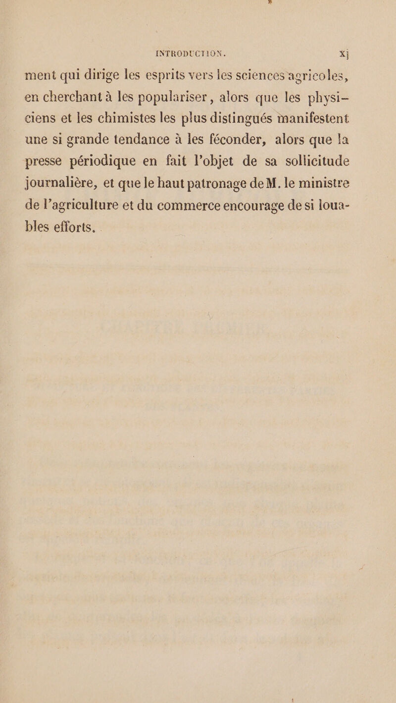 ment qui dirige les esprits vers les sciences agricoles, en cherchant à les populariser , alors que les physi- ciens et les chimistes les plus distingués manifestent une si grande tendance à les féconder, alors que la presse périodique en fait l’objet de sa sollicitude journalière, et que le haut patronage de M. le ministre de l’agriculture et du commerce encourage de si loua- bles efforts.