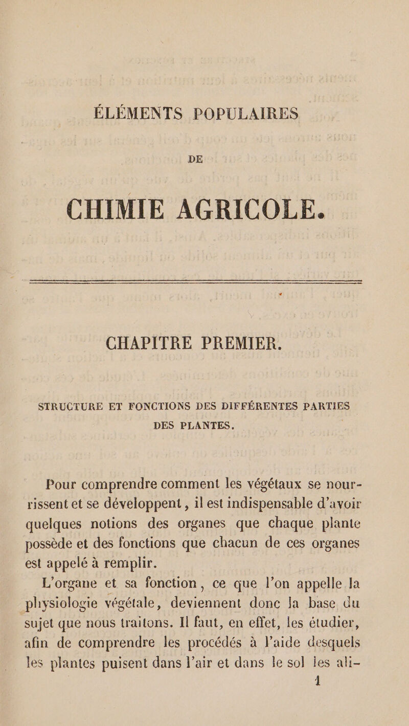 DE CHIMIE AGRICOLE. CHAPITRE PREMIER. STRUCTURE ET FONCTIONS DES DIFFÉRENTES PARTIES DES PLANTES, | Pour comprendre comment les végétaux se nour- rissent et se développent , il est indispensable d’avoir quelques notions des organes que chaque plante possède et des fonctions que chacun de ces organes est appelé à remplir. L'organe et sa fonction, ce que l’on appelle la physiologie végétale, deviennent donc a base du sujet que nous traitons. Il faut, en effet, les étudier, afin de comprendre les procédés à l’aide desquels les plantes puisent dans l'air et dans le sol Îles ali-