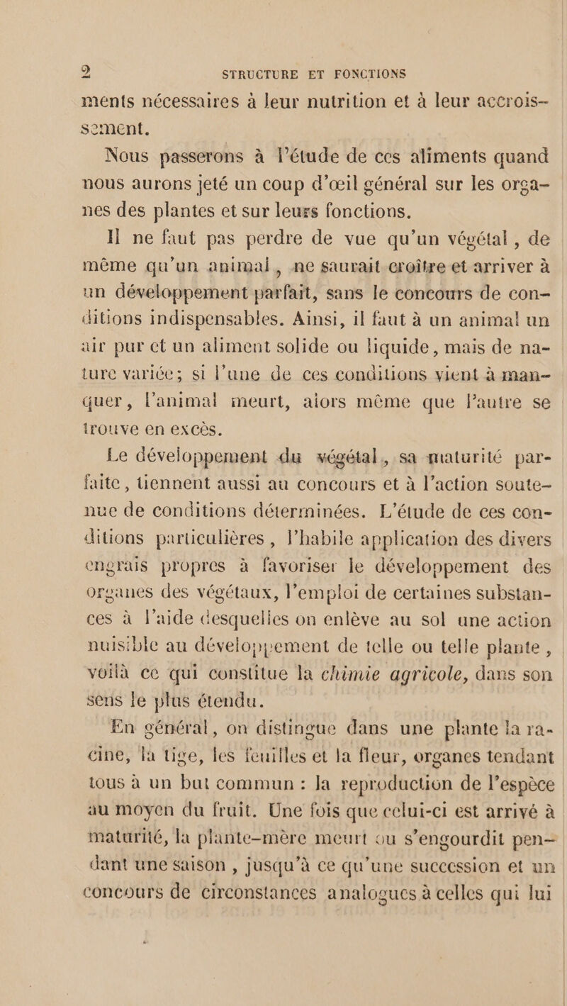 ments nécessaires à leur nutrition et à leur accrois- sement. Nous passerons à l'étude de ces aliments quand nous aurons jeté un coup d'œil général sur les orga- nes des plantes et sur leurs fonctions. I ne faut pas perdre de vue qu’un végétal, de même qu'un animal, ne saurait croître et arriver à un développement parfait, sans le concours de con- ditions indispensables. Ainsi, il faut à un animal un air pur et un aliment solide ou liquide, mais de na- ture variée; si l’une de ces conditions vient à man- quer, lanimal meurt, aiors même que lautre se Irouve en exCès. Le développement du végétal, sa maturité par- faite, tiennent aussi au concours et à l’action soute- nue de conditions déterminées. L'étude de ces con- ditions particulières, lPhabile application des divers engrais propres à favoriser le développement des organes des végétaux, l’emploi de certaines substan- ces à l’aide desquelies on enlève au sol une action nuisible au développement de telle ou telle plante, voilà ce qui constitue la chimie agricole, dans son sens le plus étendu. En général, on distingue dans une plante la ra- cine, la tige, les feuilles et la fleur, organes tendant tous à un but commun : Ja reproduction de l’espèce au moyen du fruit. Une fois que celui-ci est arrivé à maturité, la plante-mère meurt ou s’engourdit pen- dant une saison , jusqu’à ce qu’une succession et un concours de circonstances analogues à celles qui Jui