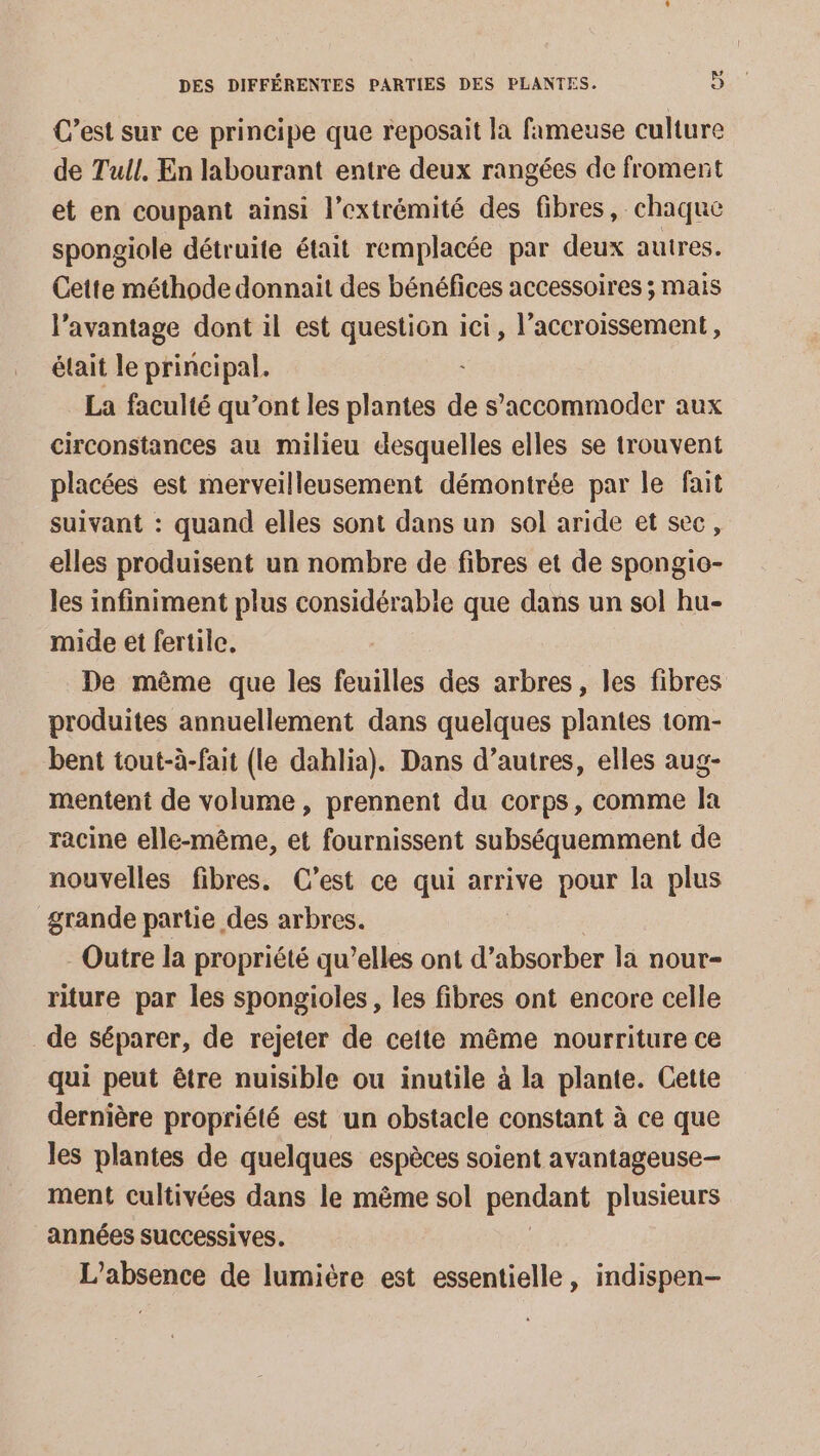 C’est sur ce principe que reposait la fameuse culture de Tull, En labourant entre deux rangées de froment et en coupant ainsi l'extrémité des fibres, chaque spongiole détruite était remplacée par deux autres. Cette méthode donnait des bénéfices accessoires ; mais l’avantage dont il est question ici, l’accroissement, était le principal. La faculté qu'ont les plantes de s’accommoder aux circonstances au milieu desquelles elles se trouvent placées est merveilleusement démontrée par le fait suivant : quand elles sont dans un sol aride et sec, elles produisent un nombre de fibres et de spongio- les infiniment plus considérable que dans un sol hu- mide et fertile. De même que les feuilles des arbres, les fibres produites annuellement dans quelques plantes tom- bent tout-à-fait (le dahlia). Dans d’autres, elles aug- mentent de volume, prennent du corps, comme la racine elle-même, et fournissent subséquemment de nouvelles fibres. C’est ce qui arrive pour la plus grande partie des arbres. Outre la propriété qu’elles ont d’absorber la nour- riture par les spongioles, les fibres ont encore celle _de séparer, de rejeter de cette même nourriture ce qui peut être nuisible ou inutile à la plante. Cette dernière propriété est un obstacle constant à ce que les plantes de quelques espèces soient avantageuse- ment cultivées dans le même sol pendant plusieurs années successives. L'absence de lumière est essentielle, indispen-