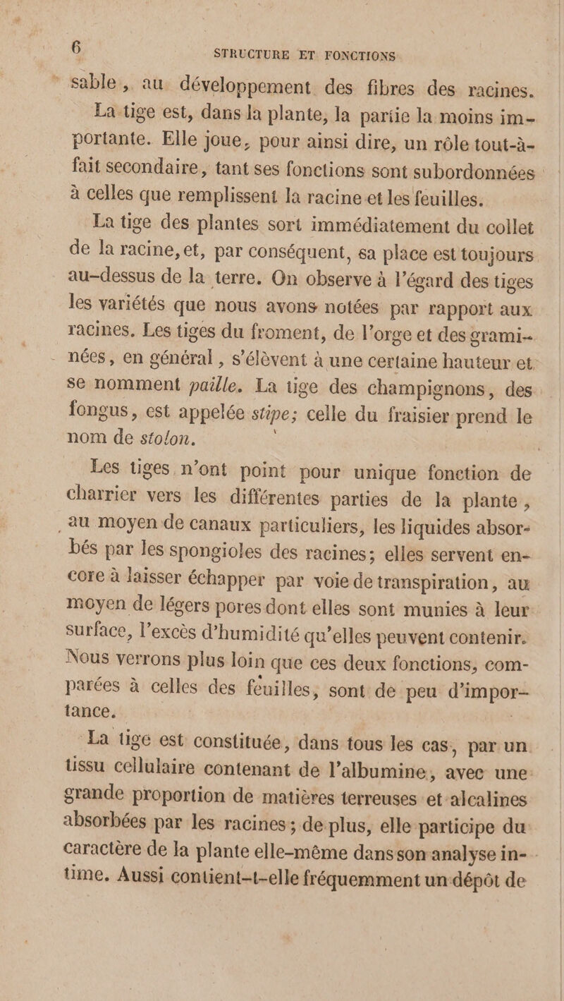 * sable, au développement des fibres des racines. La tige est, dans Ja plante, la partie la moins im- portante. Elle Joue, pour ainsi dire, un rôle tout-à- fait secondaire, tant ses fonctions sont subordonnées : à celles que remplissent la racine et les feuilles. La tige des plantes sort immédiatement du collet de la racine, et, par conséquent, sa place est toujours au-dessus de la terre. On observe à l'égard des tiges les variétés que nous avons notées par rapport aux racines, Les tiges du froment, de l'orge et des grami- nées, en général, s'élèvent à une certaine hauteur et. se nomment paille. La tige des champignons, des fongus, est appelée stipe; celle du fraisier prend le nom de stolon. | Les tiges n’ont point pour unique fonction de charrier vers les différentes parties de la plante , au moyen de canaux particuliers, les liquides absor- bés par les spongioles des racines; elles servent en- core à laisser échapper par voie de transpiration, au moyen de légers pores dont elles sont munies à leur surface, l'excès d'humidité qu’elles peuvent contenir. Nous verrons plus loin que ces deux fonctions, com- parées à celles des feuilles, sont de peu d’impor- tance. La tige est constituée, dans tous les cas, par un tissu cellulaire contenant de l’albumine, avec une: grande proportion de matières terreuses et-alcalines absorbées par les racines; de plus, elle participe du caractère de Ia plante elle-même dans son analyse in- time, Aussi contient-t-elle fréquemment un dépôt de