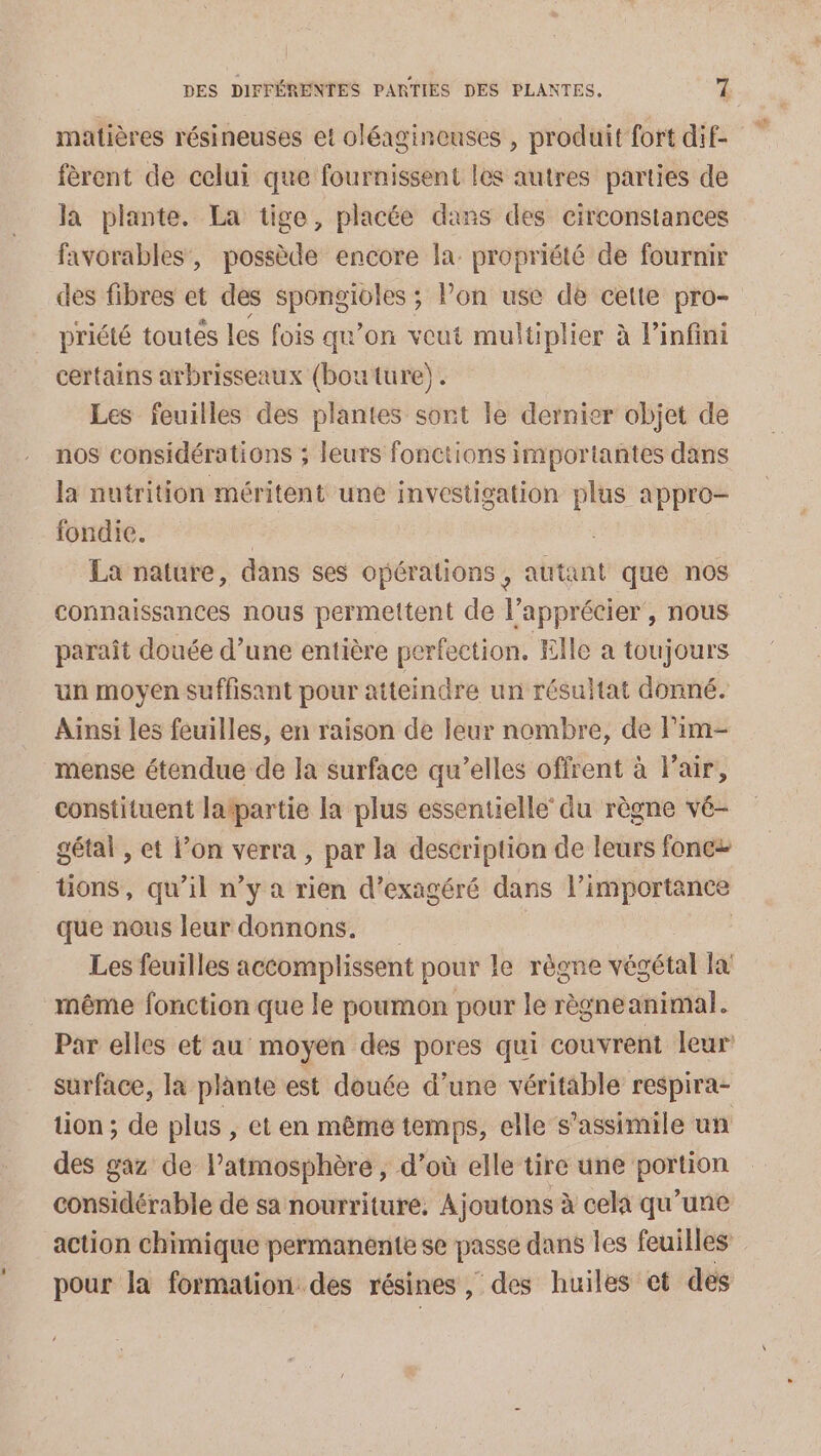 matières résineuses et oléagineuses , produit fort dif- fèrent de celui que fournissent les autres parties de la plante. La tige, placée dans des circonstances favorables, possède encore la. propriété de fournir des fibres et des spongioles ; lon use de cette pro- priété toutes les fois qu’on veut multiplier à linfini certains arbrisseaux (bouture). Les feuilles des plantes sont le dernier objet de nos considérations ; leurs fonctions importantes dans la nutrition méritent une investigation plus appro- fondie. La nature, dans ses opérations, autant que nos connaissances nous permettent de l’apprécier, nous paraît douée d’une entière perfection. Elle a toujours un moyen suffisant pour atteindre un résultat donné. Ainsi les feuilles, en raison de leur nombre, de lim- _mense étendue de la surface qu’elles offrent à l'air, constituent latpartie la plus essentielle du règne vé- gétal , et l’on verra, par la description de leurs fonc üons, qu’il n’y a rien d’exagéré dans l'importance que nous leur donnons. | Les feuilles accomplissent pour le règne végétal la! même fonction que le poumon pour le règneanimal. Par elles et au moyen des pores qui couvrent leur’ surface, la plante est douée d’une véritable respira- tion ; de plus , et en même temps, elle s’assimile un des gaz de l'atmosphère, d’où elle tire une portion considérable de sa nourriture. Ajoutons à cela qu’une action chimique permanente se passe dans les feuilles pour la formation des résines, des huiles et des