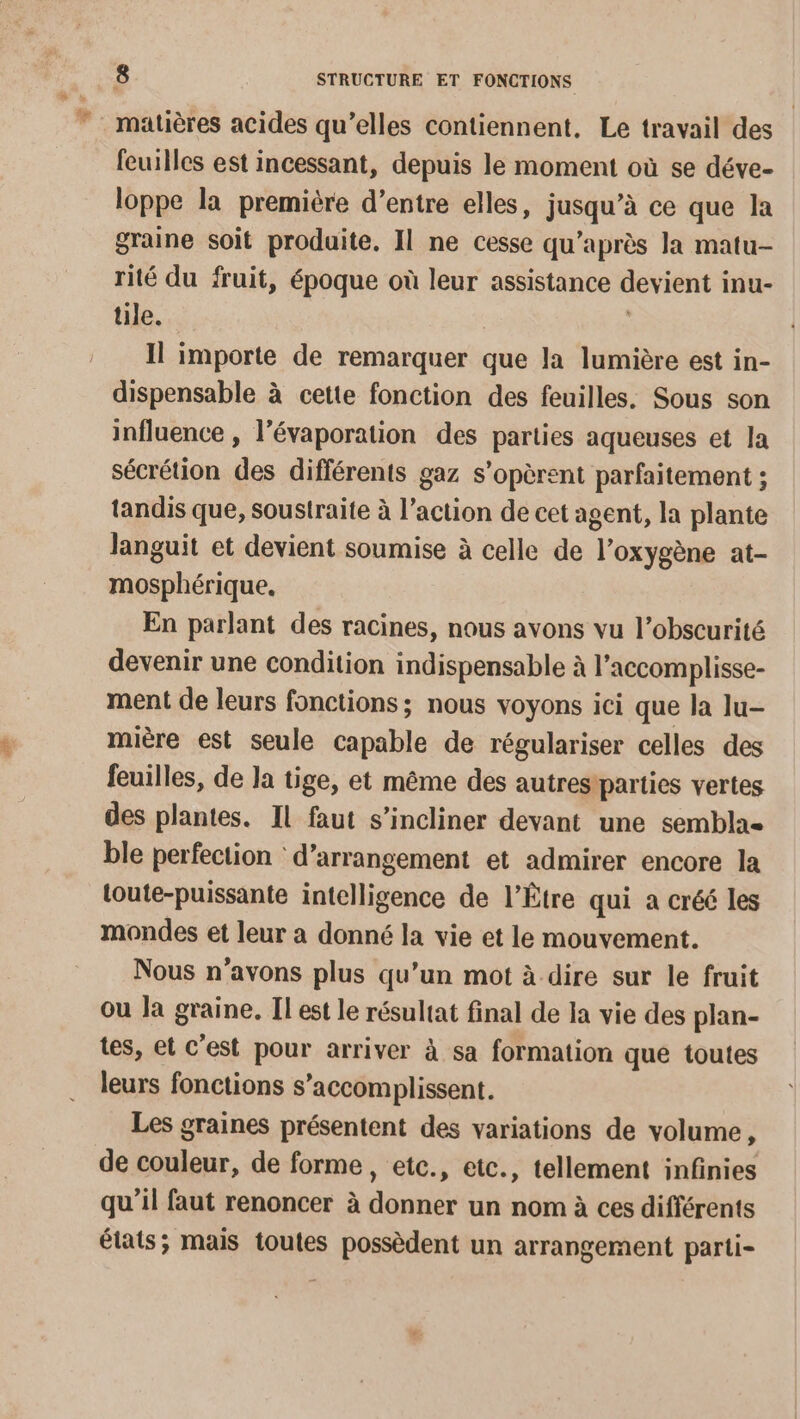 # matières acides qu’elles contiennent, Le travail des feuilles est incessant, depuis le moment où se déve- loppe la première d’entre elles, jusqu’à ce que la graine soit produite. Il ne cesse qu'après la matu- rité du fruit, époque où leur assistance devient inu- tile. Il importe de remarquer que la lumière est in- dispensable à cette fonction des feuilles. Sous son influence , l’évaporation des parties aqueuses et la sécrétion des différents gaz s’opèrent parfaitement ; tandis que, soustraite à l’action de cet agent, la plante Janguit et devient soumise à celle de l’oxygène at- mosphérique,. En parlant des racines, nous avons vu l’obscurité devenir une condition indispensable à l’accomplisse- ment de leurs fonctions; nous voyons ici que la lu- mière est seule capable de régulariser celles des feuilles, de la tige, et même des autresiparties vertes des plantes. Il faut s’incliner devant une semblae ble perfection : d’arrangement et admirer encore la loute-puissante intelligence de l’Être qui a créé les mondes et leur a donné la vie et le mouvement. Nous n'avons plus qu’un mot à dire sur le fruit ou la graine. Il est le résultat final de la vie des plan- tes, et C’est pour arriver à sa formation que toutes leurs fonctions s’accomplissent. Les graines présentent des variations de volume, de couleur, de forme, etc., etc., tellement infinies qu'il faut renoncer à donner un nom à ces différents états; mais toutes possèdent un arrangement parti-