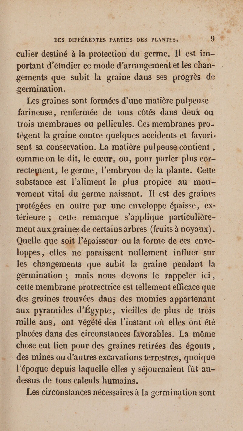 % DES DIFFÉRENTES PARTIES DES PLANTES, “à culier destiné à la protection du germe. Il est im- portant d'étudier ce mode d’arrangement et les chan- gements que subit la sa dans ses progrès de germination. Les graines sont formées d une matière pulpeuse farineuse, renfermée de tous côtés dans deux ou trois membranes ou pellicules. Ces membranes pro- tègent la graine contre quelques accidents et favori- sent sa conservation, La matière pulpeuse contient , comme on le dit, le cœur, ou, pour parler plus cor- rectement, le germe, l'embryon de la plante. Cette substance est l’aliment le plus propice au mou- vement vital du germe naissant. Il est des graines protégées en outre par une enveloppe épaisse, ex- térieure ; cette remarque s'applique particulière- ment aux graines de certains arbres (fruits à noyaux). Quelle que soit l'épaisseur ou Ja forme de ces enve- loppes, elles ne paraissent nullement influer sur les changements que subit la graine pendant la germination ; mais nous devons le rappeler ici, cette membrane protrectrice est tellement efficace que des graines trouvées dans des momies appartenant aux pyramides d'Égypte, vieilles de plus de trois mille ans, ont végété dès l’instant où elles ont été placées dans des circonstances favorables, La même chose eut lieu pour des graines retirées des égouts, - des mines ou d’autres excavations terrestres, quoique l’époque depuis laquelle elles y séjournaient fût au- dessus de tous calculs humains. Les circonstances nécessaires à la germination sont