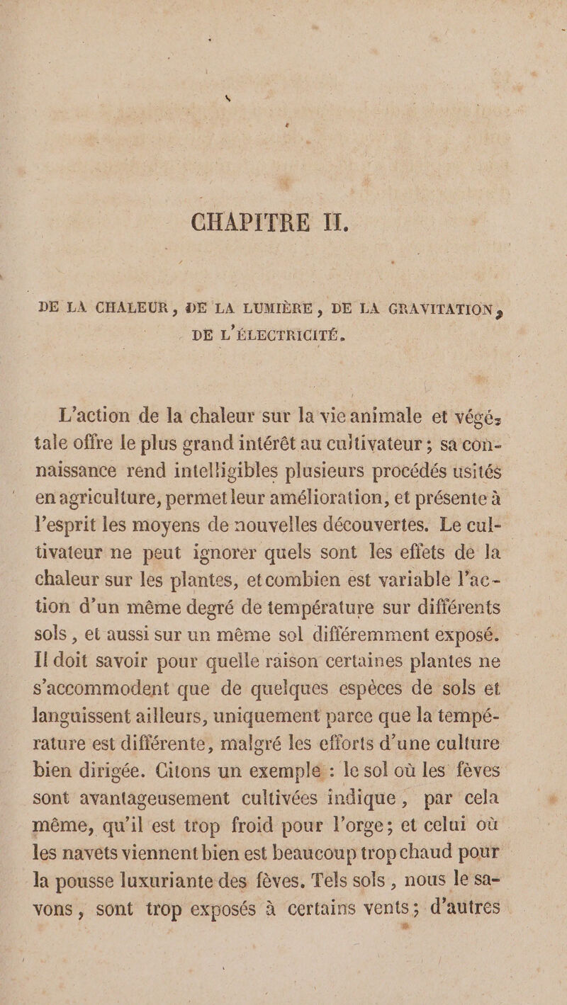 CHAPITRE IT, DE LA CHALEUR , DE LA LUMIÈRE , DE LA GRAVITATION ; DE L'ÉLECTRICITÉ. L'action de la chaleur sur la vieanimale et végé; tale offre le plus grand intérêt au cultivateur ; sa con- naissance rend intelligibles plusieurs procédés usités en agriculture, permet leur amélioration, et présente à V’esprit les moyens de nouvelles découvertes. Le cul- tivateur ne peut ignorer quels sont les effets de la chaleur sur les plantes, etcombien est variable l’ac- tion d’un même degré de température sur différents sols , el aussi sur ur même sol différemment exposé. Il doit savoir pour quelle raison certaines plantes ne s'accommodent que de quelques espèces de sols et Janguissent ailleurs, uniquement parce que la tempé- rature est différente, malgré les efforts d’une culture bien dirigée. Citons un exemple : le sol où les fèves sont avantageusement cultivées indique, par cela même, qu'il est trop froid pour l'orge; et celui où les navets viennent bien est beaucoup trop chaud pour la pousse luxuriante des fèves. Tels sols, nous le sa- LE vons , sont trop exposés à certains vents; d’autres L #