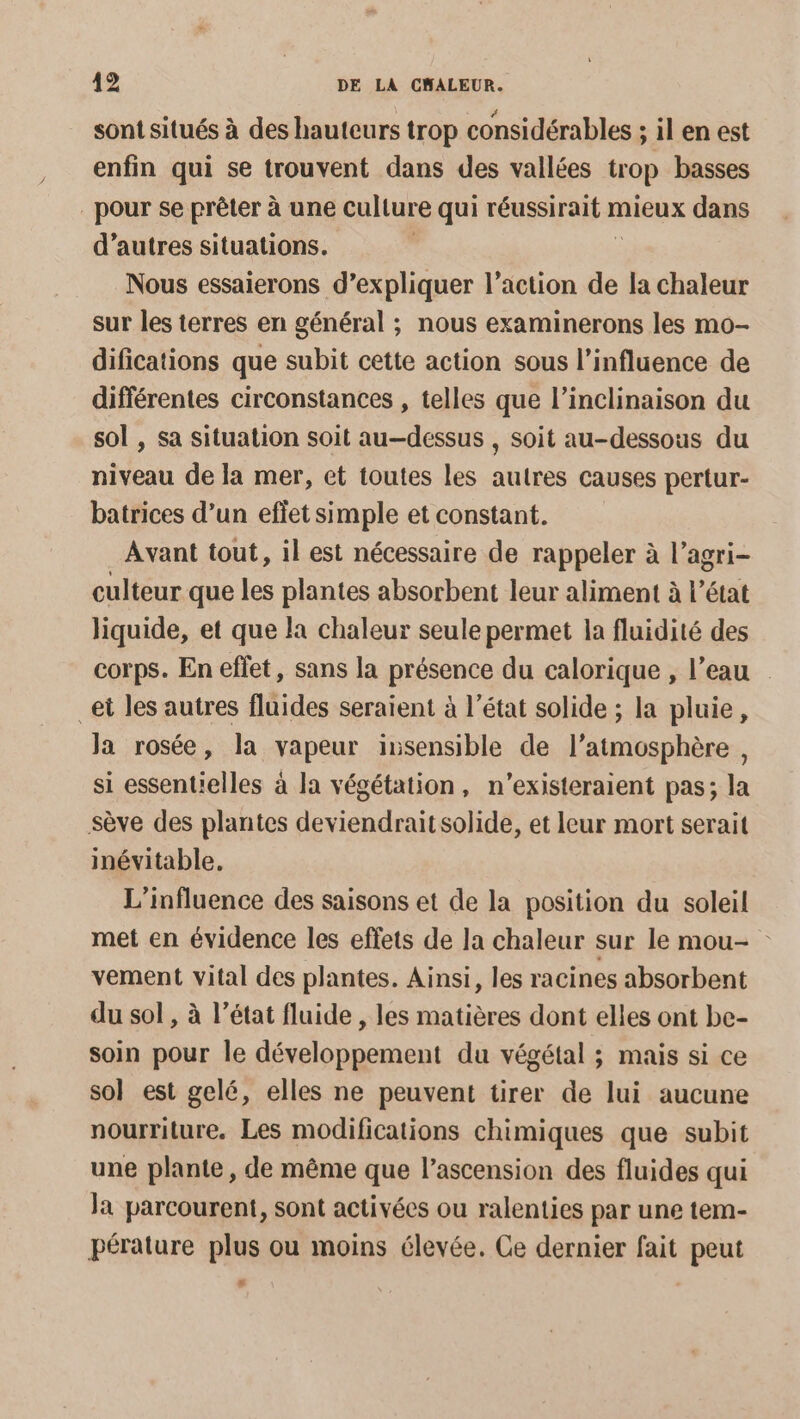sont situés à des hauteurs trop considérables ; il en est enfin qui se trouvent dans des vallées trop basses pour se prêter à une culture qui réussirait n mieux dans d’autres situations. Nous essaierons d’expliquer l’action de la chaleur sur les terres en général ; nous examinerons les mo- difications que subit cette action sous l'influence de différentes circonstances , telles que l’inclinaison du sol , sa situation soit au-dessus , soit au-dessous du niveau de la mer, et toutes les autres causes pertur- batrices d’un effet simple et constant. Avant tout, il est nécessaire de rappeler à l’agri- culteur que les plantes absorbent leur aliment à l’état liquide, et que la chaleur seule permet la fluidité des corps. En effet, sans la présence du calorique , l’eau _et les autres fluides seraient à l’état solide ; la pluie, Ja rosée, la vapeur insensible de l’atmosphère , si essentielles à la végétation, n’existeraient pas; la sève des plantes deviendrait solide, et Ieur mort serait inévitable. L'influence des saisons et de la position du soleil met en évidence les effets de la chaleur sur le mou- vement vital des plantes. Ainsi, les racines absorbent du sol , à l’état fluide , les matières dont elles ont be- soin pour le développement du végétal ; mais si ce sol est gelé, elles ne peuvent tirer de lui aucune nourriture. Les modifications chimiques que subit une plante, de même que l'ascension des fluides qui Ja parcourent, sont activées ou ralenties par une tem- pérature plus ou moins élevée. Ce dernier fait peut