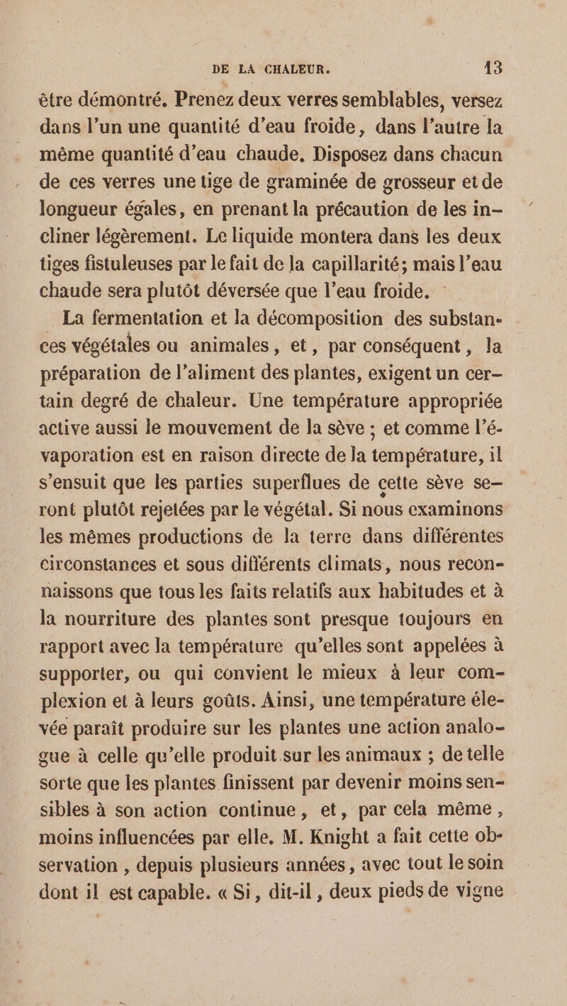 être démontré, Prenez deux verres semblables, versez dans l’un une quantité d’eau froide, dans l’autre la même quantité d’eau chaude, Disposez dans chacun de ces verres une tige de graminée de grosseur et de longueur égales, en prenant la précaution de les in- cliner légèrement. Le liquide montera dans les deux tiges fistuleuses par le fait de la capillarité; mais l’eau chaude sera plutôt déversée que l’eau froide. La fermentation et la décomposition des substan- ces végétales ou animales, et, par conséquent, la préparation de l'aliment des plantes, exigent un cer- tain degré de chaleur. Une température appropriée active aussi le mouvement de la sève ; et comme l’é- vaporation est en raison directe de la température, il s'ensuit que les parties superflues de cette sève se ront plutôt rejetées par le végétal. Si nous examinons les mêmes productions de la terre dans différentes circonstances et sous différents climats, nous recon- naissons que tous les faits relatifs aux habitudes et à la nourriture des plantes sont presque toujours en rapport avec la température qu’elles sont appelées à supporter, ou qui convient le mieux à leur com- plexion et à leurs goûts. Ainsi, une température éle- vée paraît produire sur les plantes une action analo- gue à celle qu’elle produit sur les animaux ; de telle sorte que les plantes finissent par devenir moins sen- sibles à son action continue, et, par cela même, moins influencées par elle, M. Knight a fait cette ob- servation , depuis plusieurs années , avec tout le soin dont il est capable. « Si, dit-il, deux pieds de vigne