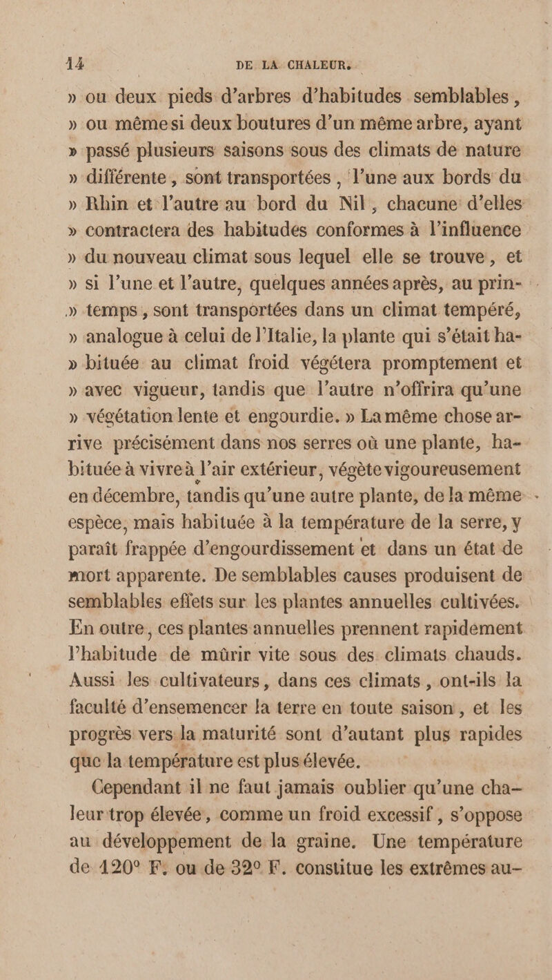 » ou deux pieds d’arbres d’habitudes semblables, » ou mêmesi deux boutures d’un même arbre, ayant » passé plusieurs saisons sous des climats de nature » différente, sont transportées , l’une aux bords du » Rhin et l’autre au bord du Nil, chacune d'elles » contractera des habitudes conformes à l’influence » du nouveau climat sous lequel elle se trouve, et » si l’une et l’autre, quelques années après, au prin- » temps , sont transportées dans un climat tempéré, » analogue à celui de l’Italie, la plante qui s’était ha- » bituée au climat froid végétera promptement et » avec vigueur, tandis que l’autre n’offrira qu’une » végétation lente et engourdie. » La même chose ar- rive précisément dans nos serres où une plante, ha- bituée à vivre à l'air extérieur, végète vigoureusement en décembre, tandis qu'une autre plante, de la même espèce, mais balitase à la température de la serre, y paraît frappée d’engourdissement et dans un état de mort apparente. De semblables causes produisent de semblables effets sur les plantes annuelles cultivées. En outre, ces plantes annuelles prennent rapidement l'habitude de müûrir vite sous des climats chauds. Aussi les cultivateurs, dans ces climats, ont-ils la faculté d’ensemencer la terre en toute saison, et les progrès vers: la maturité sont d'autant plus rapides que la températur e est plusélevée. Cependant 11 ne faut jamais oublier qu’une cha- leur trop élevée, comme un froid excessif , s’oppose au développement de la graine. Une température de 120° F. ou de 320 F. constitue les extrêmes au-