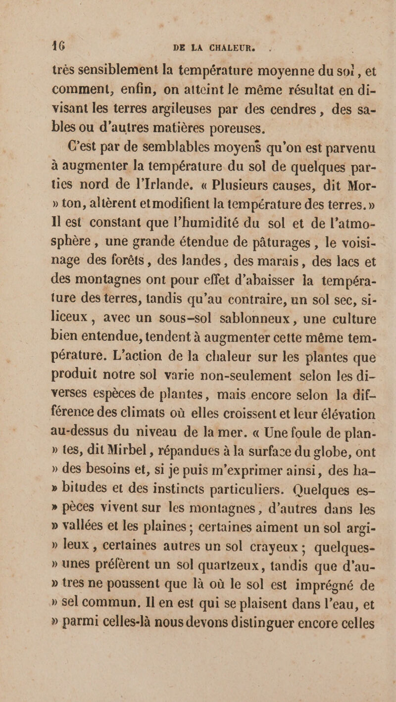 très sensiblement la température moyenne du soi, et comment, enfin, on atteint le même résultat en di- visant les terres argileuses par des cendres, des sa- bles ou d’autres matières poreuses. C’est par de semblables moyenS qu’on est parvenu à augmenter la température du sol de quelques par- tics nord de l'Irlande, « Plusieurs causes, dit Mor- » ton, altèrent et modifient la température des terres. » Il est constant que l'humidité du sol et de l’atmo- sphère , une grande étendue de pâturages , le voisi- nage des forêts , des Jandes, des marais, des lacs et des montagnes ont pour effet d’abaisser la tempéra- ture des terres, tandis qu’au contraire, un sol sec, si- liceux , avec un sous-sol sablonneux, une culture bien entendue, tendent à augmenter cette même tem- pérature. L'action de la chaleur sur les plantes que produit notre sol varie non-seulement selon les di- verses espèces de plantes, mais encore selon la dif- férence des climats où elles croissent et leur élévation au-dessus du niveau de la mer. « Une foule de plan- » tes, dit Mirbel , répandues à la surface du globe, ont » des besoins et, si je puis m’exprimer ainsi, des ha- » bitudes et des instincts particuliers. Quelques es- » pèces vivent sur les montagnes, d’autres dans les » vallées et les plaines ; certaines aiment un sol argi- » leux , certaines autres un sol crayeux ; quelques- » unes préfèrent un sol quarizeux, tandis que d’au- » tres ne poussent que là où le sol est imprégné de » sel commun, Il en est qui se plaisent dans l’eau, et » parmi celles-là nous devons distinguer encore celles