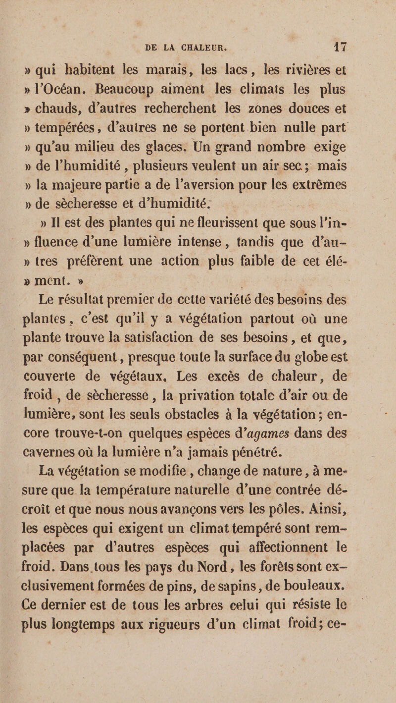» qui habitent les marais, les lacs, les rivières et » l'Océan. Beaucoup aiment les climats les plus » chauds, d’autres recherchent les zones douces et » tempérées, d’autres ne se portent bien nulle part » qu’au milieu des glaces. Un grand nombre exige » de l’humidité , plusieurs veulent un air sec; mais » la majeure partie a de l’aversion pour Fes. extrêmes » de sècheresse et d'humidité. » Il est des plantes qui ne fleurissent que sous l’in- » fluence d’une lumière intense, tandis que d’au- » tres préfèrent une action plus faible de cet élé- » menf. » Le résultat premier de cette variété des besoins des plantes, c’est qu’il y à végétation partout où une _ plante trouve la satisfaction de ses besoins , et que, par conséquent, presque toute la surface du globe est couverte de végétaux, Les excès de chaleur, de froid , de sècheresse , la privation totale d’air ou de lumière, sont les seuls obstacles à la végétation; en- core trouve-t-on quelques espèces d’agames dans des cavernes où la lumière n’a jamais pénétré. La végétation se modifie , change de nature, à me- sure que la température naiurelle d’une contrée dé- croît et que nous nous avançons vérs les pôles. Ainsi, les espèces qui exigent un climat tempéré sont rem- placées par d’autres espèces qui affectionnent le froid. Dans tous les pays du Nord, les forêts sont ex- clusivement formées de pins, de sapins, de bouleaux. Ce dernier est de tous les arbres celui qui résiste le plus longtemps aux rigueurs d’un climat froid; ce-