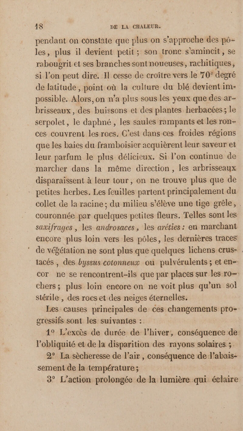 pendant on constate que plus on s'approche des pô- les, plus il devient petit; son tronc s’amincit, se rabougrit et ses branches sont noueuses, rachitiques, si l’on peut dire. 11 cesse de croître vers le 70° degré de latitude, point où la culture du blé devient im- possible. Alors, on n’a plus sous les yeux que des ar- brisseaux, des buissons et des plantes herbacées; le serpolet, le daphné, les saules rampants et les ron- ces couvrent les rocs. C’est dans ces froides régions que les baies du framboïsier acquièrent leur saveur et leur parfum le plus délicieux. Si l’on continue de marcher dans la même direction, les arbrisseaux disparaissent à leur tour, on ne trouve plus que de petites herbes. Les feuilles partent principalement du collet de la racine ; du milieu s'élève une tige grêle, . couronnée par quelques petites fleurs. Telles sont les saxifrages , les androsaces, les aréties : en marchant encore plus loin vers les pôles, les dernières traces de vébétation ne sont plus que quelques lichens crus- . iacés, des byssus cotonneux ou pulvérulents ; et en- cor ne se rencontrent-ils que par places sur les ro- chers; plus loin encore on ne voit plus qu’un sol stérile , des rocs et des neiges éternelles. Les causes principales de: ces changements pro- gressifs sont les suivantes : 1° L’excès de durée de l'hiver, conséquence de l’obliquité et de la disparition des rayons solaires ;. 2° La sècheresse de l'air, conséquence de J’abais- sement de la température; de. Le action prolongée de la lumière qui: écbaire