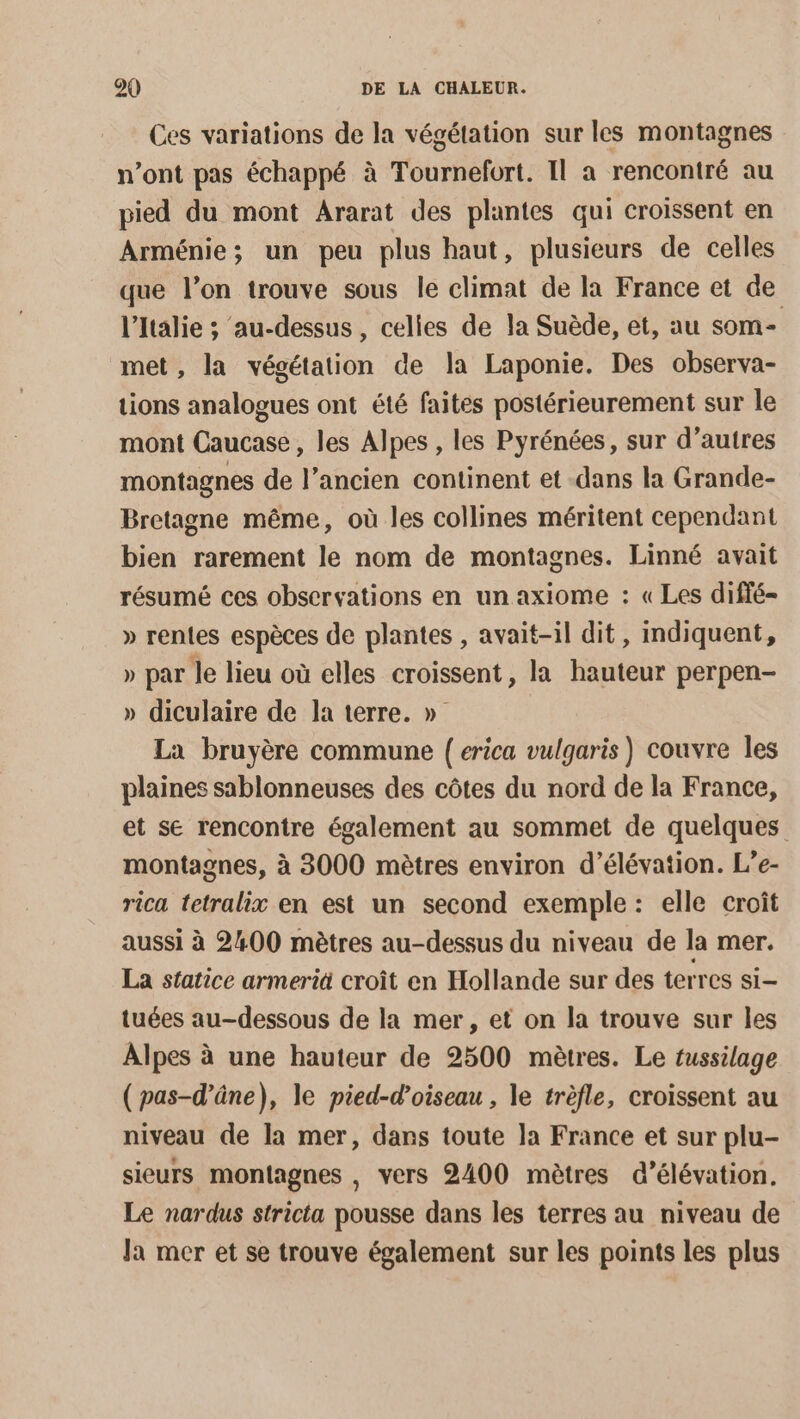 Ces variations de la végétation sur les montagnes n’ont pas échappé à Tournefort. Il a rencontré au pied du mont Ararat des plantes qui croissent en Arménie; un peu plus haut, plusieurs de celles que l’on trouve sous le climat de la France et de l'Italie ; ‘au-dessus , celles de la Suède, et, au som met, la végétation de la Laponie. Des observa- tions analogues ont été faites postérieurement sur le mont Caucase, les Alpes , les Pyrénées, sur d’autres montagnes de l’ancien continent et -dans la Grande- Bretagne même, où les collines méritent cependant bien rarement le nom de montagnes. Linné avait résumé ces observations en un axiome : « Les diffé- » rentes espèces de plantes , avait-il dit, indiquent, » par le lieu où elles croissent, la hauteur perpen- » diculaire de la terre. » La bruyère commune { erica vulgaris) couvre les plaines sablonneuses des côtes du nord de la France, et se rencontre également au sommet de quelques montagnes, à 3000 mètres environ d’élévation. L’e- rica tetralix en est un second exemple: elle croît aussi à 2400 mètres au-dessus du niveau de la mer. La statice armeriä croît en Hollande sur des terres si- tuées au-dessous de la mer, et on la trouve sur les Alpes à une hauteur de 2500 mètres. Le tussilage (pas-d’âne), le pied-d’oiseau , le trèfle, croissent au niveau de la mer, dars toute la France et sur plu- sieurs montagnes , vers 2400 mètres d’élévation. Le nardus stricta pousse dans les terres au niveau de la mer et se trouve également sur les points les plus