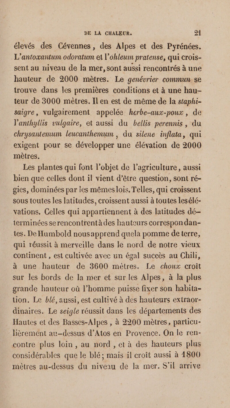 élevés des Cévennes, des Alpes et des Pyrénées. L’antoxantum odoratum et l’ohleum pratense, qui crois- sent au niveau de la mer, sont aussi rencontrés à une hauteur de 2000 mètres. Le genévrier commun se trouve dans les premières conditions et à une hau- teur de 3000 mètres. Il en est de même de la staphi- saigre, vulgairement appelée herbe-aux-poux , de l'anthyllis vulgaire, et aussi du bellis perennis, du chrysantemum leucanthemum , du silene inflata, qui exigent pour se développer une élévation de 2000 mètres. : Les plantes qui font l’objet de l’agriculture , aussi bien que celles dont il vient d’être question, sont ré- gies, dominées par les mêmes lois, Telles, qui croissent sous toutes les latitudes, croissent aussi à toutes lesélé- vations. Celles qui appartiennent à des latitudes dé- terminées serencontrentàdes hauteurs correspon dan- tes. De Humbold nousapprend quela pomme de terre, qui réussit à merveille dans le nord de notre vieux continent , est cultivée avec un égal succès au Chili, à une hauteur de 3600 mètres. Le choux croît sur les bords de la mer et sur les Alpes, à la plus grande hauteur où l’homme puisse fixer son habita- tion. Le blé, aussi, est cultivé à des hauteurs extraor- dinaires. Le seigle réussit dans les départements des Hautes et des Basses-Alpes , à 2200 mètres, parlicu- lièrement au-dessus d’Atos en Provence. On le ren- contre plus loin, au nord , et à des hauteurs plus considérables que le blé; mais il croît aussi à 1800 mètres au-dessus du niveau de la mer. S'il arrive