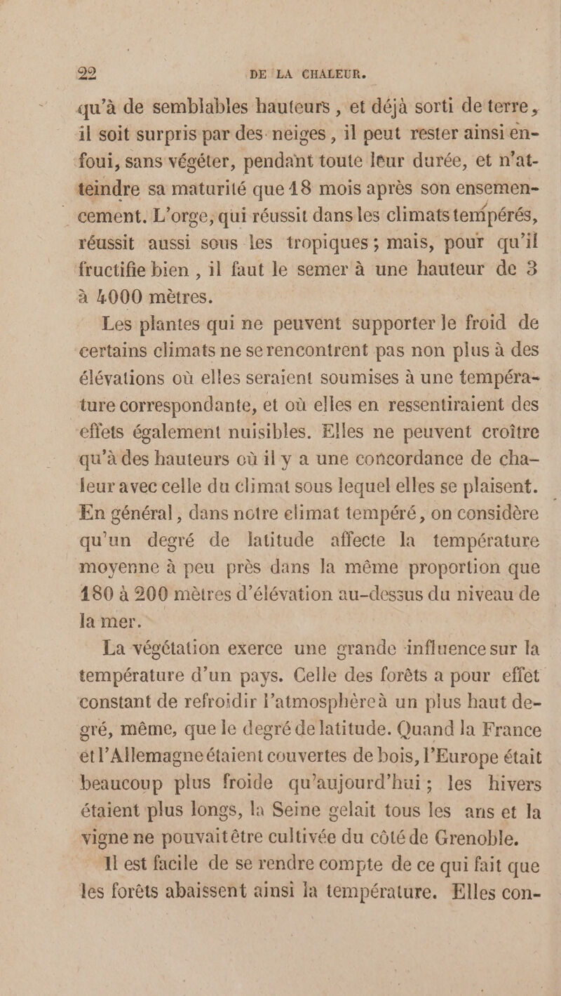 qu’à de semblables hauteurs , et déjà sorti de terre, il soit surpris par des neiges , il peut rester ainsi en- foui, sans végéter, pendant toute leur durée, et n’at- teindre sa maturité que 18 mois après son ensernen- _ cement. L’orge, qui réussit dans les climats temipérés, réussit aussi sous les tropiques ; mais, pour qu’il fructifie bien , il faut le semer à une hauteur de 3 à 4000 mètres. Les plantes qui ne peuvent supporter le froid de certains climats ne se rencontrent pas non plus à des élévations où elles seraient soumises à une tempéra- ture correspondante, et où elles en ressentiraient des effets également nuisibles. Elles ne peuvent croître qu’à des hauteurs où il y a une concordance de cha- leur avec celle du climat sous lequel elles se plaisent. _ En général, dans notre elimat tempéré, on considère qu'un degré de latitude affecte la température moyenne à peu près dans la même proportion que 180 à 200 mètres d’élévation au-dessus du niveau de la mer. La végétation exerce une grande influence sur la température d’un pays. Celle des forêts a pour effet constant de refroidir l'atmosphère à un plus haut de- gré, même, que le degré de latitude. Quand la France étl’Allemagneétaient couvertes de bois, l’Europe était beaucoup plus froide qu'aujourd'hui; les hivers étaient plus longs, la Seine gelait tous les ans et la vigne ne pouvaitêtre cultivée du côté de Grenoble. Il est facile de se rendre compte de ce qui fait que les forêts abaissent ainsi Ia température. Elles con-