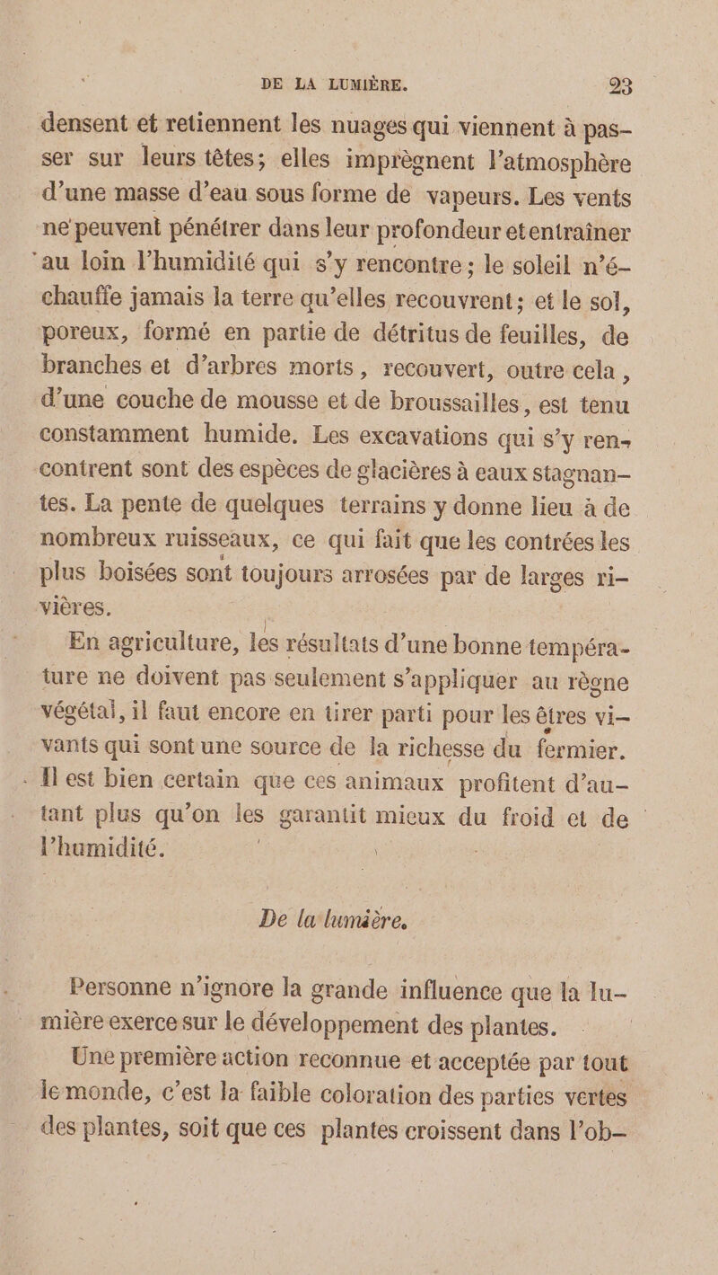 densent et retiennent les nuages qui viennent à pas- ser sur leurs têtes; elles imprègnent l atmosphère d’une masse d’eau sous forme de vapeurs. Les vents ne peuvent pénétrer dans leur profondeur Det er ‘au loin l'humidité qui s’y rencontre; le soleil né chauffe jamais la terre qu’elles recouvrent ; et le sol, poreux, formé en partie de détritus de feuilles, de branches et d’arbres morts, recouvert, outre cela , d’une couche de mousse et de broussailles, est tn constamment humide. Les excavations qui s’y ren- contrent sont des espèces de glacières à eaux stagnan— tes. La pente de quelques terrains y donne lieu à de nombreux ruisseaux, ce qui fait que les contrées les plus boisées sont toujours arrosées par de larges ri- vières. | | En agriculture, les résultats d’une bonne tempéra- ture ne doivent pas seulement s’appliquer au règne végétal, il faut encore en tirer parti pour les êtres vi- vants qui sont une source de la richesse du fermier. * Hest bien certain que ces animaux profitent d’au- tant plus qu’on les garantit mieux du froid et de : l'humidité. | | De la lumäère, Personne n’ignore la grande influence que la lu mière exerce sur le développement des plantes. Une première action reconnue et acceptée par tout lemonde, c’est la faible coloration des parties vertes des plantes, soit que ces plantes croissent dans l’ ob-
