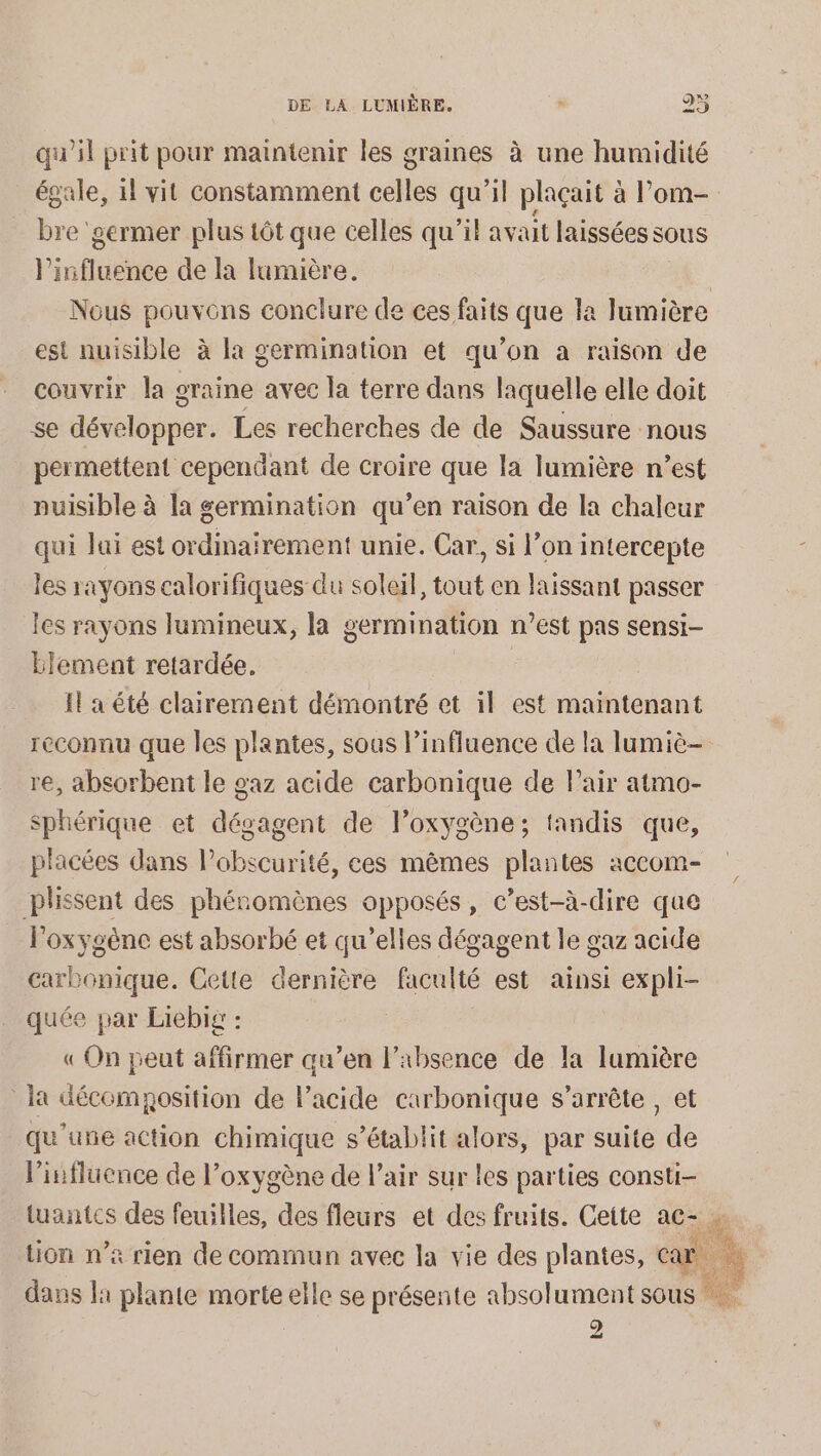 a ail prit pour maintenir les graines à une humidité égale, il vit constamment celles qu'il plaçait à Pom bre: germer plus tôt que celles qu'il avait laissées sous l'influence de la lumière. | Nous Hp conclure de ces faits que la lumière est nuisible à la germination et qu’on a raison de couvrir la graine avec la terre dans laquelle elle doit se développer. Les recherches de de Saussure nous permettent cependant de croire que la lumière n’est nuisible à la germination qu’en raison de la chaleur qui lui est ordinairement unie. Car, si l’on intercepte les rayons calorifiques du soleil, tout en laissant passer les rayons lumineux, la germination n’est pas sensi- Element retardée. Il a été clairement démontré et il est maintenant reconnu que les plantes, sous l’influence de la lumiè- re, absorbent le gaz acide carbonique de Pair atmo- sphérique et dégagent de l’oxygène; tandis que, placées dans obscure. ces mêmes plantes accom- plissent des phénomènes opposés, c’est-à-dire que Poxygénc est absorbé et qu’elles dégagent le gaz acide carbonique. Cette dernière faculté est ainsi expli- quée par Liebis : « On peut affirmer qu’en l'absence de la lumière la décomposition de lacide carbonique s’arrête , et qu'une action chimique s'établit alors, par suite de l'influence de l'oxygène de l’air sur les parties consti- tuantcs des feuilles, des fleurs et des fruits. Cette ac- » tion n’a rien de commun avec la vie des plantes, ca | dans la plante morte elle se présente absolument sous Oo) ES