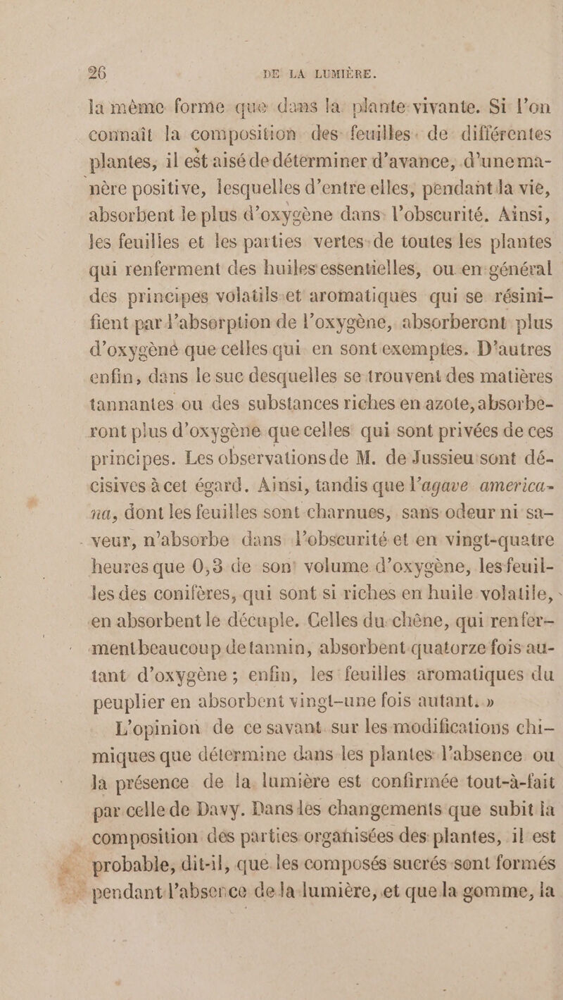 la mème forme que dams la plante: vivante. Si: l’on connaît la composition des feuilles. de différentes plantes, il est aisé de déterminer d’avance, d’unema- nère positive, lesquell es d’entre elles, pendant la vie, absorbent le plus d'oxygène dans: l'obscurité. Ainsi, les feuilies et les parties vertes-de toutes les plantes qui renferment des huilesessentielles, ouen-général des principes volatils:et aromatiques qui se résini- fient par d'absorption de l'oxygène, absorberent plus d’oxygèné que celles qui en sont exemptes. D’autres enfin, dans le sue desquelles se trouvent des matières tannantes ou des substances riches en azote, absorbe- ront plus d'oxygène que celles qui sont privées de ces principes. Les observations de M. de Jussieuisont dé- cisives à cet égard. Ainsi, tandis que l’agave america- na, dont les feuilles sont charnues, sans odeur ni sa- -veur, n’absorbe dans lobsceurité et en vingt-quatre heures que 0,3 de son! volume d’oxygène, les feuil- les des conifères, qui sont si riches en huile volatile, : en absorbent le décuple. Celles du-chêne, qui renfer- mentbeaucoup detannin, absorbent quatorze fois au- tant d'oxygène ; enfin, les feuilles aromatiques du peuplier en absorbent vingt-une fois autant.» L'opinion de ce savant sur les modifications chi- miques que détermine dans les plantes l'absence ou la présence de la. lumière est confirmée tout-à-fait par celle de Davy. Dans des changements que subit la . composition dés parties orgañisées des plantes, il est Fe au dit-il, que les composés sucrés sont formés . pendant l’absence dela lumière, et que la gomme, la