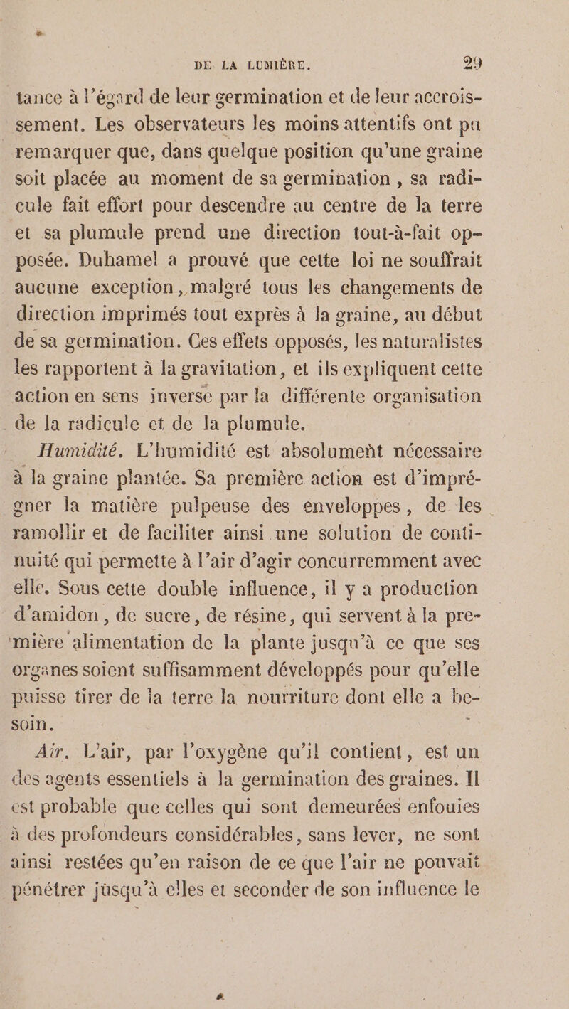 tance à l’ésard de leur germination et de leur accrois- sement. Les observateurs les moins attentifs ont pa remarquer que, dans quelque position qu’une graine soit placée au moment de sa germination , sa radi- cule fait effort pour descendre au centre de la terre et sa plumule prend une direction tout-à-fait op- posée. Duhamel a prouvé que cette loi ne souffrait aucune exception, malgré tous les changements de direction imprimés tout exprès à la graine, au début de sa germination. Ces effets opposés, les naturalistes les rapportent à la gravitation, et ils expliquent cette action en sens inverse par la différente organisation de Ja radicule et de la plumule. Humidité. L'humidité est absolumeñt nécessaire à la graine plantée. Sa première action est d’impré- gner la matière pulpeuse des enveloppes, de les ramollir et de faciliter ainsi une solution de conti- nuité qui permette à l’air d’agir concurremment avec elle, Sous cette double influence, il y à production d’amidon, de sucre, de résine, qui servent à la pre- mière alimentation de la plante jusqu’à ce que ses organes soient suffisamment développés pour qu’elle puisse tirer de ja terre la nourriture dont elle a be- soin. : Air. L'air, par l’oxygène qu’il contient, est un des agents essentiels à la germination des graines. Il est probable que celles qui sont demeurées enfouies à des profondeurs considérables, sans lever, ne sont ainsi restées qu’en raison de ce que l’air ne pouvaii pénétrer jusqu’à elles et seconder de son influence le