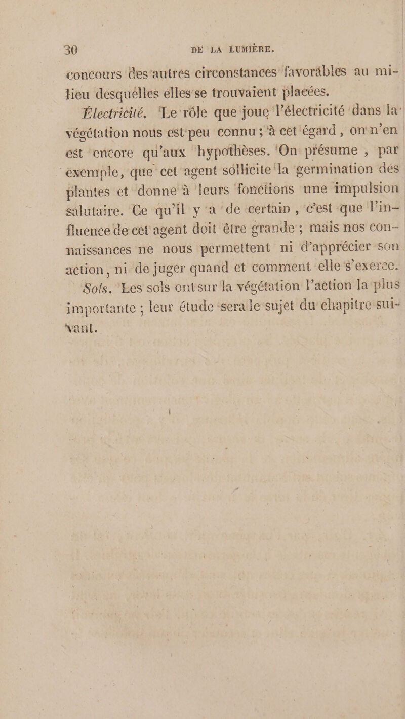 concours desautres circonstances favorables au mi- tieu desquelles elles'se trouvaient placées, Électricité, ‘Le rôle que joue l'électricité dans Ja: végétation nous est peu connu ; à cet égard, on n’en est encore qu'aux hypothèses. ‘On présume , par exemple, que cet agent sotheite la germination dés plantes et donne à leurs fonctions une impulsion salutaire. Ce qu'il y a de ‘certain , &amp;’est que l’in- fluence de cet agent doit être grande ; mais nos con- naissances ne nous permettent ni d'apprécier son action, ni de juger quand et comment elle s'exerce. © Sols. ‘Les sols ontsur la végétation l’action la plus importante ; leur étude ‘sera le sujet du chapitre sui- vant.