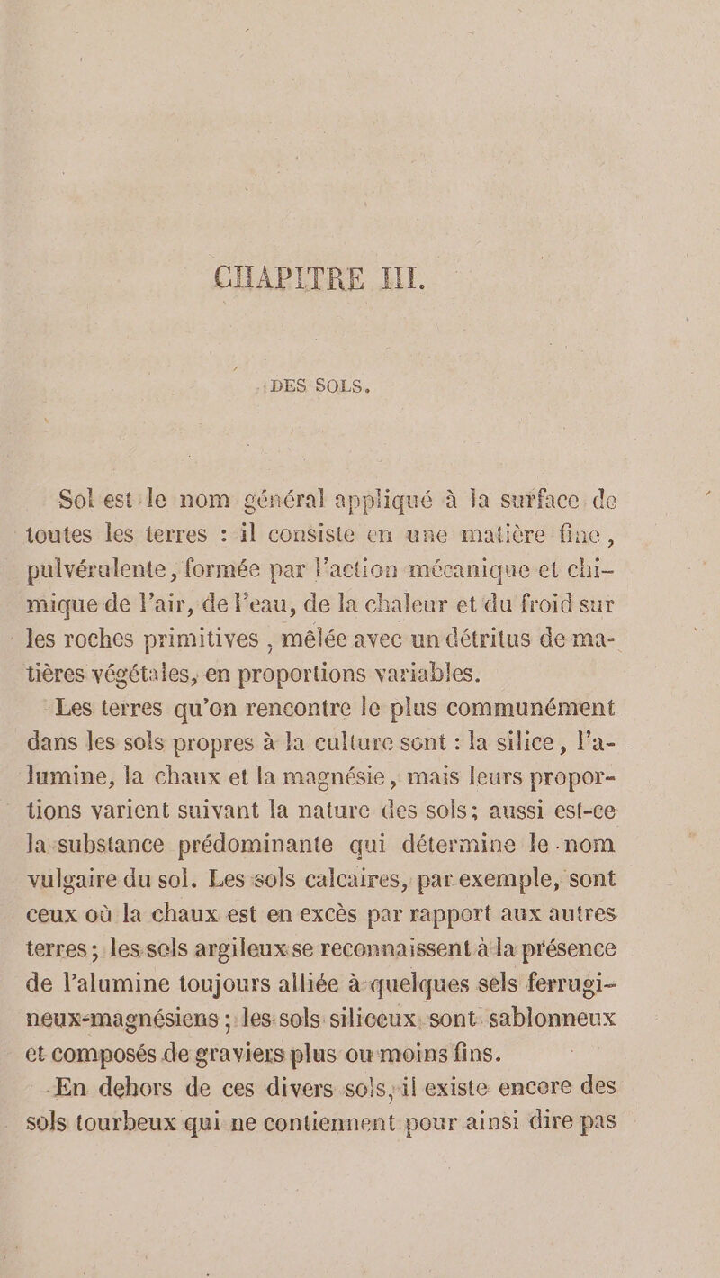 CHAPITRE HT. :DES SOLS. Sol est le nom général appliqué à Ja surface de toutes les terres : il consiste en une matière fine, pulvéralente, formée par l'action mécanique et chi- mique de Pair, de Feau, de la chaleur et du froid sur les roches primitives , mêlée avec un détritus de ma- tières végétales, en proportions variables. Les terres qu’on rencontre le plus communément dans les sols propres à la culture sont : la silice, Fa- Jumine, la chaux et la magnésie , mais leurs propor- tions varient suivant la nature Ges sols; aussi est-ce la:substance prédominante qui détermine le nom vulgaire du sol. Les sols calcaires, par exemple, sont ceux où la chaux est en excès par rapport aux autres terres ; lessols argileuxse reconnaissent à la présence de l’alumine toujours alliée à-quelques sels ferrugi- neux-magnésiens ; les:sols siliceux: sont. sablonneux et composés de graviers plus ou moins fins. En dehors de ces divers sols; il existe encere des sols tourbeux qui ne contiennent pour ainsi dire pas